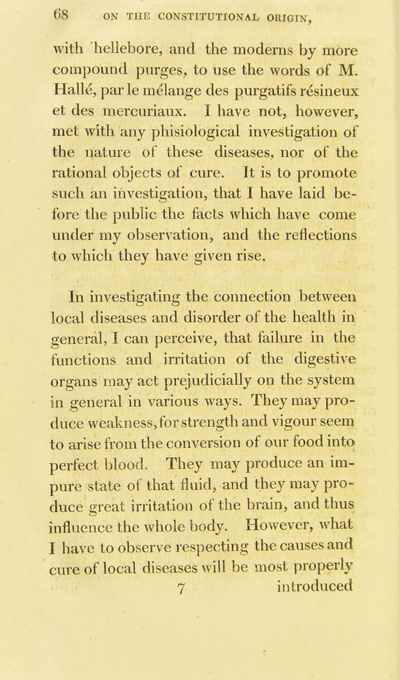 with hellebore, and the moderns by more compound purges, to use the words of M. Halle, par le melange des purgatifs resineux et des mercuriaux. I have not, however, met with any phisiological investigation of the nature of these diseases, nor of the rational objects of cure. It is to promote such an investigation, that I have laid be- fore the public the facts which have come under my observation, and the reflections to which they have given rise. In investigating the connection between local diseases and disorder of the health in general, I can perceive, that failure in the functions and irritation of the digestive organs may act prejudicially on the system in general in various ways. They may pro- duce weakness, for strength and vigour seem to arise from the conversion of our food into perfect blood. They may produce an im- pure state of that fluid, and they may pro- duce great irritation of the brain, and thus influence the whole body. However, what I have to observe respecting the causes and cure of local diseases will be most properly