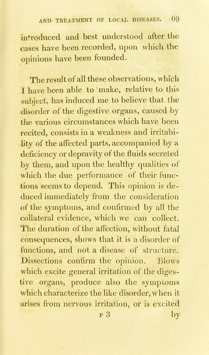 introduced and best understood after the cases have been recorded, upon Avhich the opinions have been founded. The result of all these observations, which I have been able to ‘make, relative to this subject, has induced me to believe that the disorder of the digestive organs, caused by the various circumstances which have been recited, consists in a weakness and irritabi- lity of the affected parts, accompanied by a deficiency or depravity of the fluids secreterl by them, and upon the healthy qualities of which the due performance of their func- tions seems to depend. This opinion is de- duced immediately from the consideration of the symptoms, and confirmed by all the collateral evidence, which we can collect. The duration of the affection, without fatal consequences, shows that it is a disorder of functions, and not a disease of structure. Dissections confirm the opinion. Blows which excite general irritation of the diges- tive organs, produce also the sympLoins which characterize the like disorder, when it arises from nervous irritation, or is excited F 3 by
