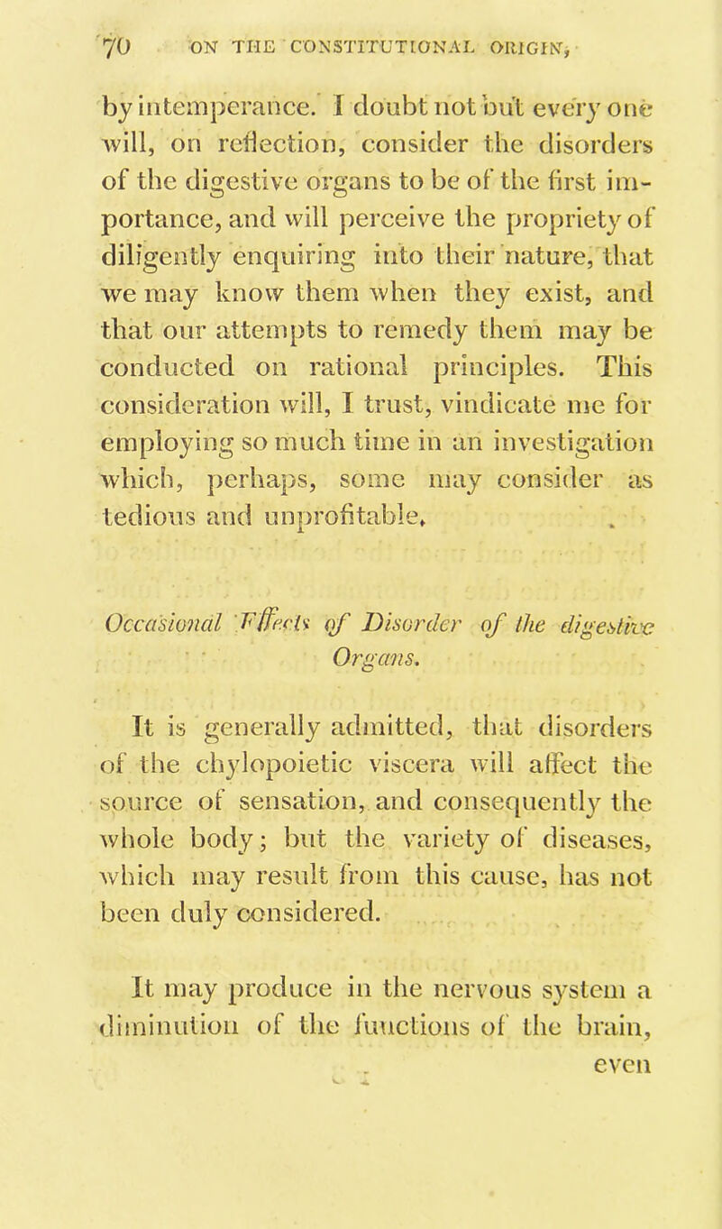 by intemperance. I doubt not but every one will, on reflection, consider the disorders of the digestive organs to be of the first im- portance, and will perceive the propriety of diligently enquiring into their nature, that we may know them when they exist, and that our attempts to remedy them may be conducted on rational principles. This consideration will, I trust, vindicate me for employing so much time in an investigation which, perhaps, some may consider as tedious and unprofitable, Occasional ’T'ffecl'i of Disorder of the digestive Organs. I It is generally admitted, that disorders of the chylopoietic viscera will affect the source of sensation, and consequently the whole body; but the variety of diseases, which may result from this cause, has not been duly considered. It may produce in the nervous system a diminution of the functions of the brain, even