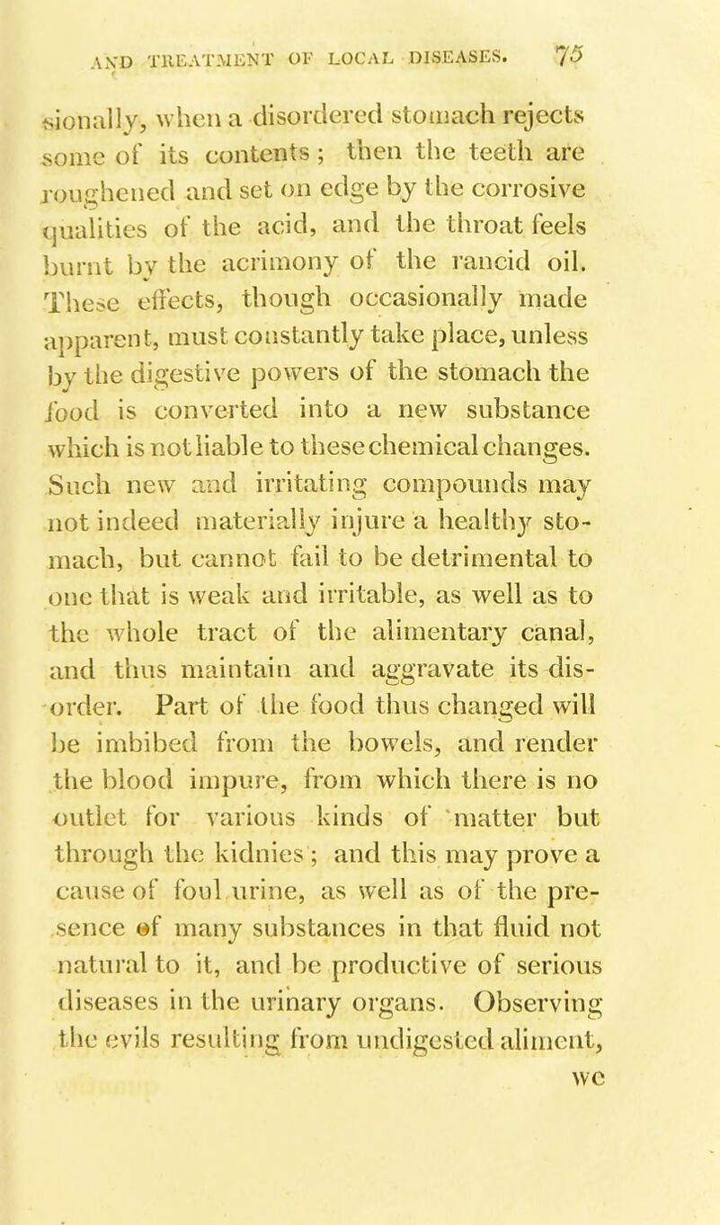 when a disordered stomach rejects some ot' its contents ; then the teeth are roughened and set on edge by the corrosive (jualities of the acid, and the throat feels burnt by the acrimony of the l ancid oil. These elfects, though occasionally made apparent, must constantly take place, unless by the digestive powers of the stomach the Jbod is converted into a new substance which is not liable to these chemical changes. Such new and irritating compounds may not indeed materially injure a healthy sto- mach, but cannot fail to be detrimental to one that is weak and irritable, as well as to the whole tract of the alimentary canal, and thus maintain and aggravate its dis- order. Part of the food thus changed will be imbibed from the bowels, and render the blood impure, from which there is no outlet for various kinds of ‘matter but through the kidnies ; and this may prove a cause of foul urine, as well as of the pre- sence of many substances in that fluid not natural to it, and be productive of serious diseases in the urinary organs. Observing the evils resulting from undigested aliment, we
