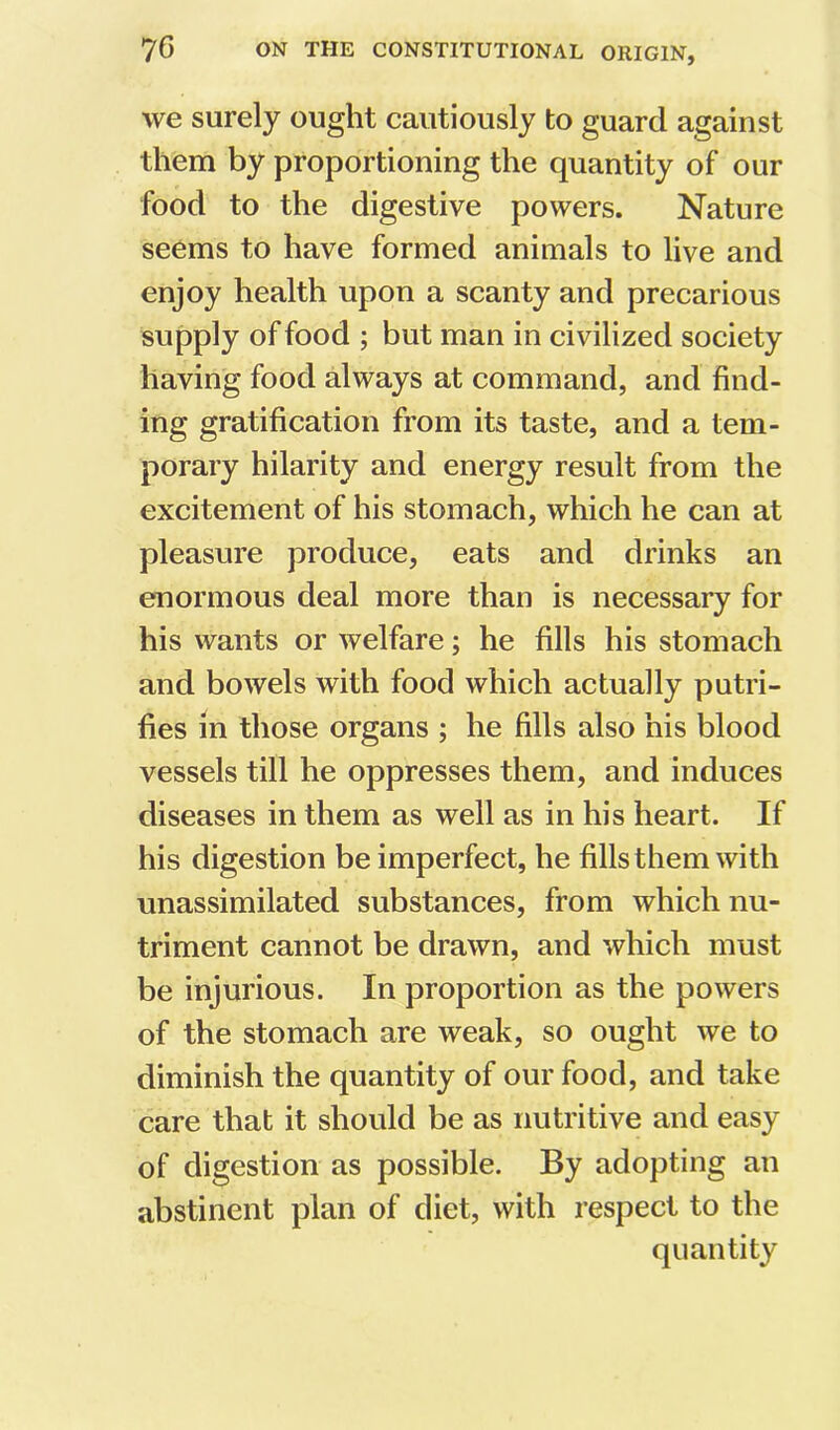 we surely ought cautiously to guard against them by proportioning the quantity of our food to the digestive powers. Nature seems to have formed animals to live and enjoy health upon a scanty and precarious supply of food ; but man in civilized society having food always at command, and find- ing gratification from its taste, and a tem- porary hilarity and energy result from the excitement of his stomach, which he can at pleasure produce, eats and drinks an enormous deal more than is necessary for his wants or welfare; he fills his stomach and bowels with food which actually putri- fies in those organs ; he fills also his blood vessels till he oppresses them, and induces diseases in them as well as in his heart. If his digestion be imperfect, he fills them with unassimilated substances, from which nu- triment cannot be drawn, and which must be injurious. In proportion as the powers of the stomach are weak, so ought we to diminish the quantity of our food, and take care that it should be as nutritive and easy of digestion as possible. By adopting an abstinent plan of diet, with respect to the quantity