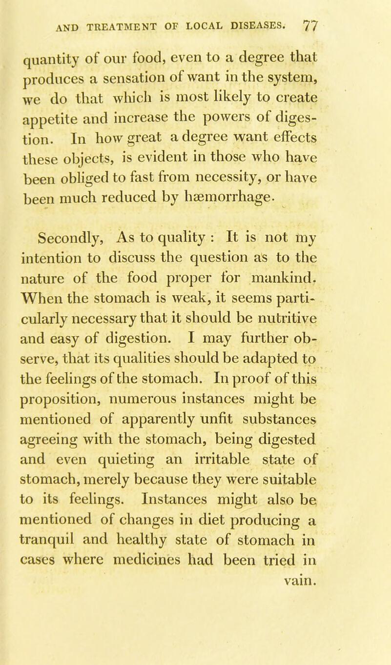 quantity of our food, even to a degree that produces a sensation of want in the system, we do that whicli is most likely to create appetite and increase the powers of diges- tion. In how great a degree want effects these objects, is evident in those who have been obliged to fast from necessity, or have been much reduced by haemorrhage. Secondly, As to quality : It is not my intention to discuss the question as to the nature of the food proper for mankind. When the stomach is weak, it seems parti- cularly necessary that it should be nutritive and easy of digestion. I may further ob- serve, that its qualities should be adapted to the feelings of the stomach. In proof of this proposition, numerous instances might be mentioned of apparently unfit substances agreeing with the stomach, being digested and even quieting an irritable state of stomach, merely because they were suitable to its feelings. Instances might also be mentioned of changes in diet producing a tranquil and healthy state of stomach in cases where medicines had been tried in vain.