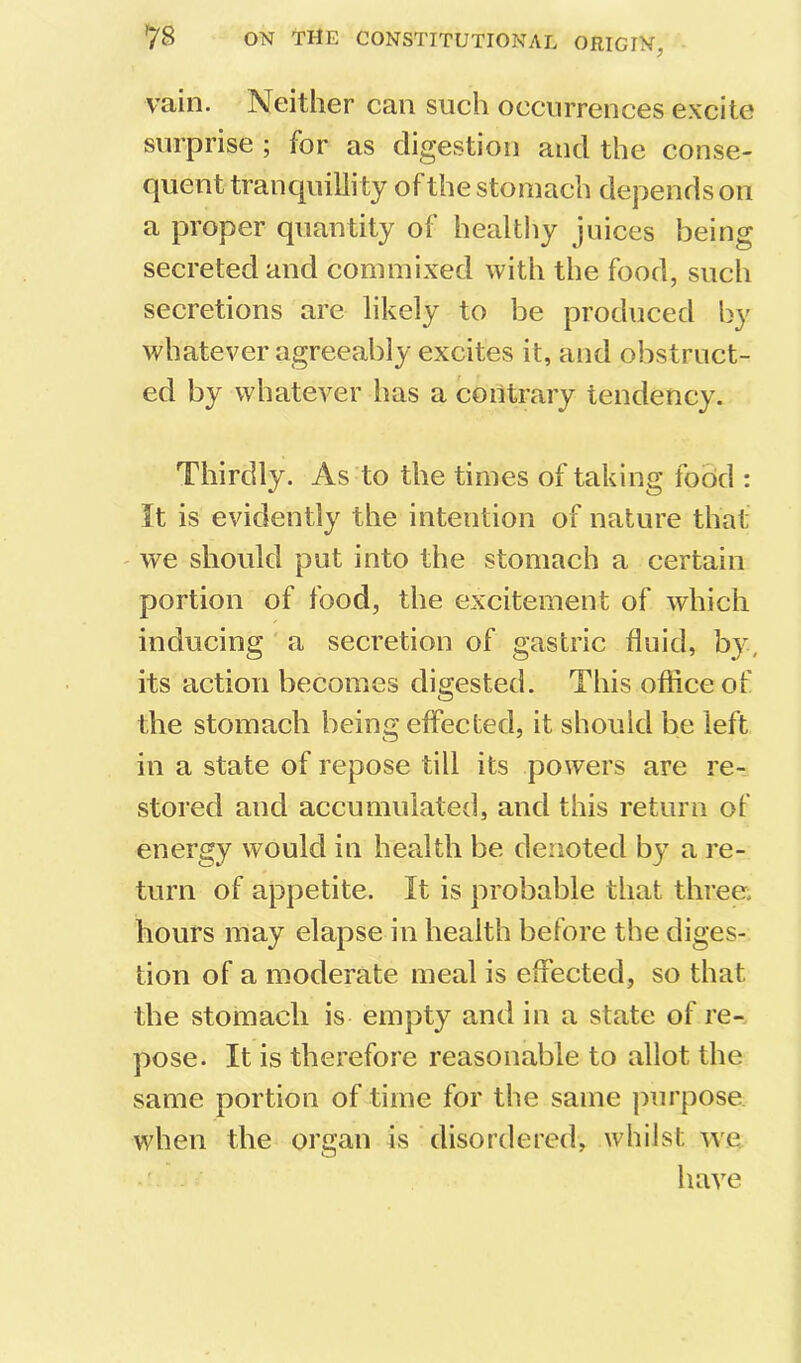 vain. Neither can such occurrences excite surprise ; for as digestion and the conse- quent tranquillity of the stomach depends on a proper quantity of healthy juices being secreted and commixed with the food, such secretions are likely to be produced by whatever agreeably excites it, and obstruct- ed by whatever lias a contrary tendency. Thirdly. As to the times of taking food : It is evidently the intention of nature that ' we should put into the stomach a certain portion of food, the excitement of which inducing' a secretion of gastric fluid, by, its action becomes digested. This office of the stomach being effected, it should be left in a state of repose till its powers are re- stored and accumulated, and this return of energy would in health be denoted by a re- turn of appetite. It is probable that three, hours may elapse in health before the diges- tion of a moderate meal is effected, so that the stomach is empty and in a state of re- pose. It is therefore reasonable to allot the same portion of time for the same jmrpose when the organ is disordered, whilst we have