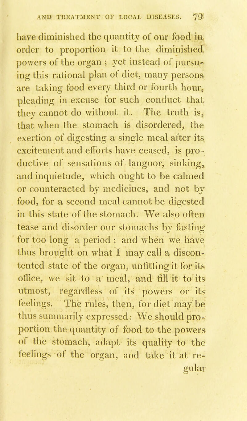 have diminished the quantity of our food in order to proportion it to the diminished powers of the organ ; yet instead of pursu- ing this rational plan of diet, many persons, are taking food every third or fourth hour, pleading in excuse for such conduct that they cannot do without it. The truth is, that when the stomach is disordered, the exertion of digesting a single meal after its excitement and efforts have ceased, is pro- ductive of sensations of languor, sinking, and inquietude, which ought to be calmed or counteracted by medicines, and not by food, for a second meal cannot be digested in this state of the stomach. We also often I tease and disorder our stomachs by fasting for too long a period ; and when we have thus brought on what I may call a discon- tented state of the organ, unfitting it for its office, we sit to a meal, and fill it to its utmost, regardless of its powers or its feelings. The rules, then, for diet may be thus summarily expressed: We should pro- portion the quantity of food to the powers of the stomach, adapt its quality to the feelings of the organ, and take it at re- gular