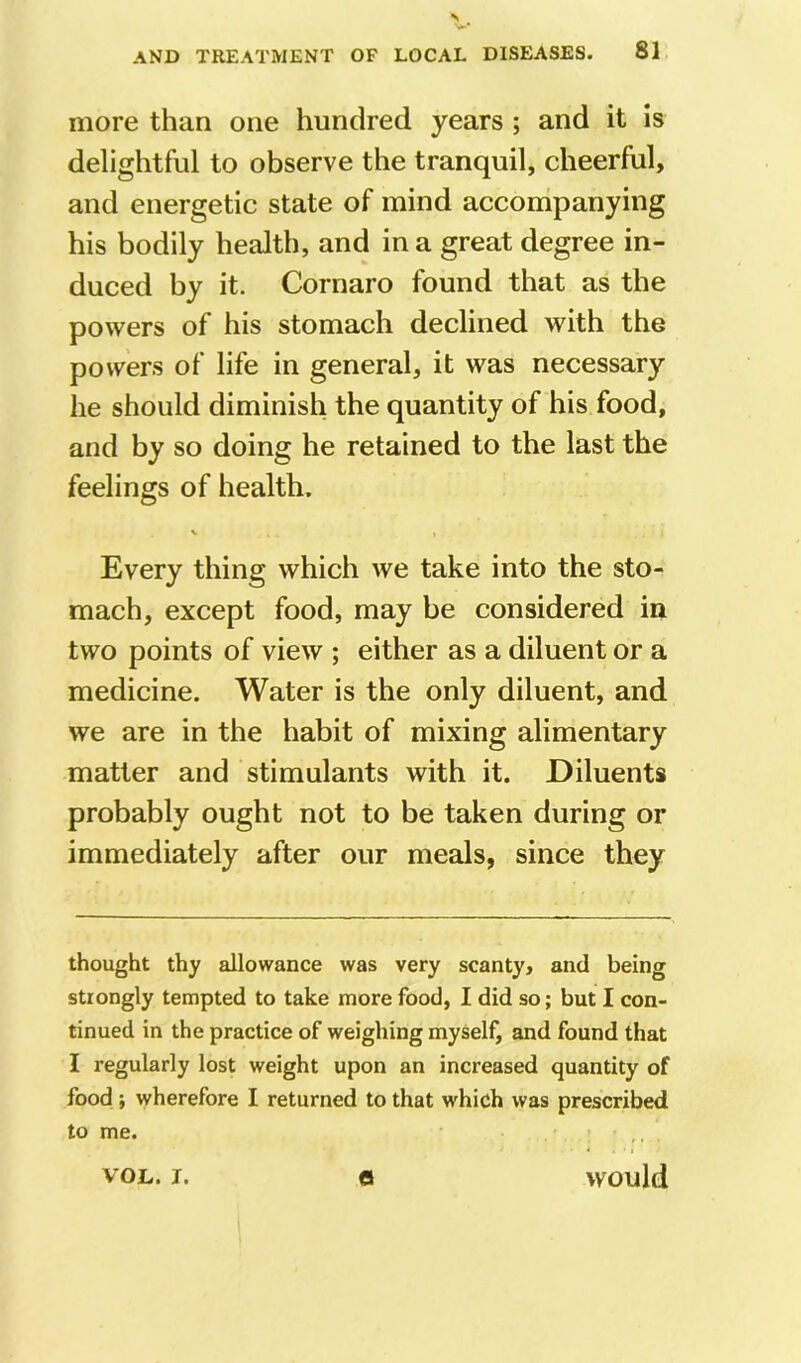 more than one hundred years ; and it is delightful to observe the tranquil, cheerful, and energetic state of mind accompanying his bodily health, and in a great degree in- duced by it. Cornaro found that as the powers of his stomach declined with the powers of life in general, it was necessary he should diminish the quantity of his food, and by so doing he retained to the last the feelings of health. Every thing which we take into the sto- mach, except food, may be considered in two points of view ; either as a diluent or a medicine. Water is the only diluent, and we are in the habit of mixing alimentary matter and stimulants with it. Diluents probably ought not to be taken during or immediately after our meals, since they thought thy allowance was very scanty, and being strongly tempted to take more food, I did so; but I con- tinued in the practice of weighing myself, and found that I regularly lost weight upon an increased quantity of food ; wherefore I returned to that which was prescribed to me. VOL. I. e would