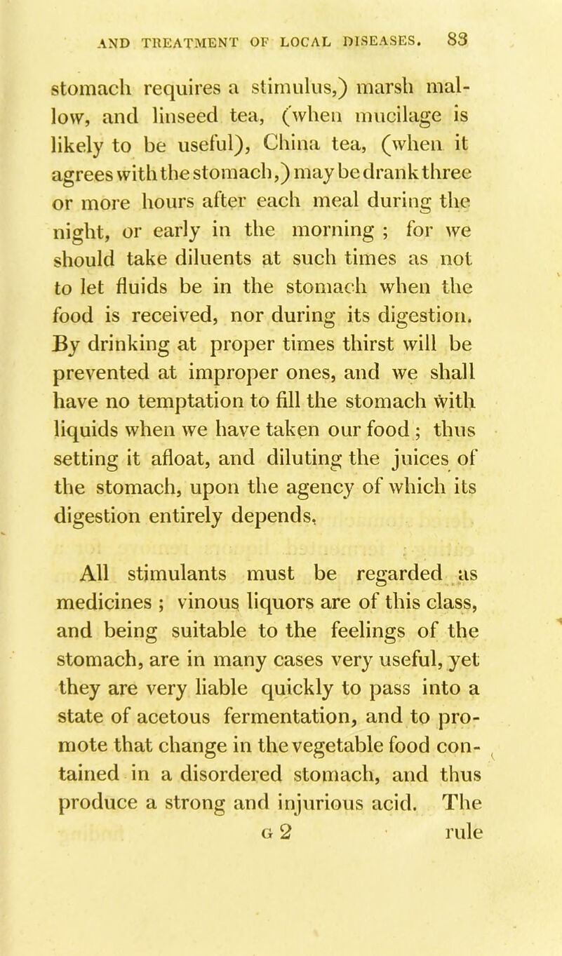 stomach requires a stimulus,) marsh mal- low, and linseed tea, (when mucilage is likely to be useful), China tea, (when it agrees with the stomach,) may be drank three or more hours after each meal during the night, or early in the morning ; for we should take diluents at such times as not to let fluids be in the stomach when the food is received, nor during its digestion. By drinking at proper times thirst will be prevented at improper ones, and we shall have no temptation to fill the stomach vvith liquids when we have taken our food ; thus setting it afloat, and diluting the juices of the stomach, upon the agency of which its digestion entirely depends, All stimulants must be regarded as medicines ; vinous liquors are of this class, and being suitable to the feelings of the stomach, are in many cases very useful, yet they are very liable quickly to pass into a state of acetous fermentation, and to pro- mote that change in the vegetable food con- tained in a disordered stomach, and thus produce a strong and injurious acid. The G 2 rule