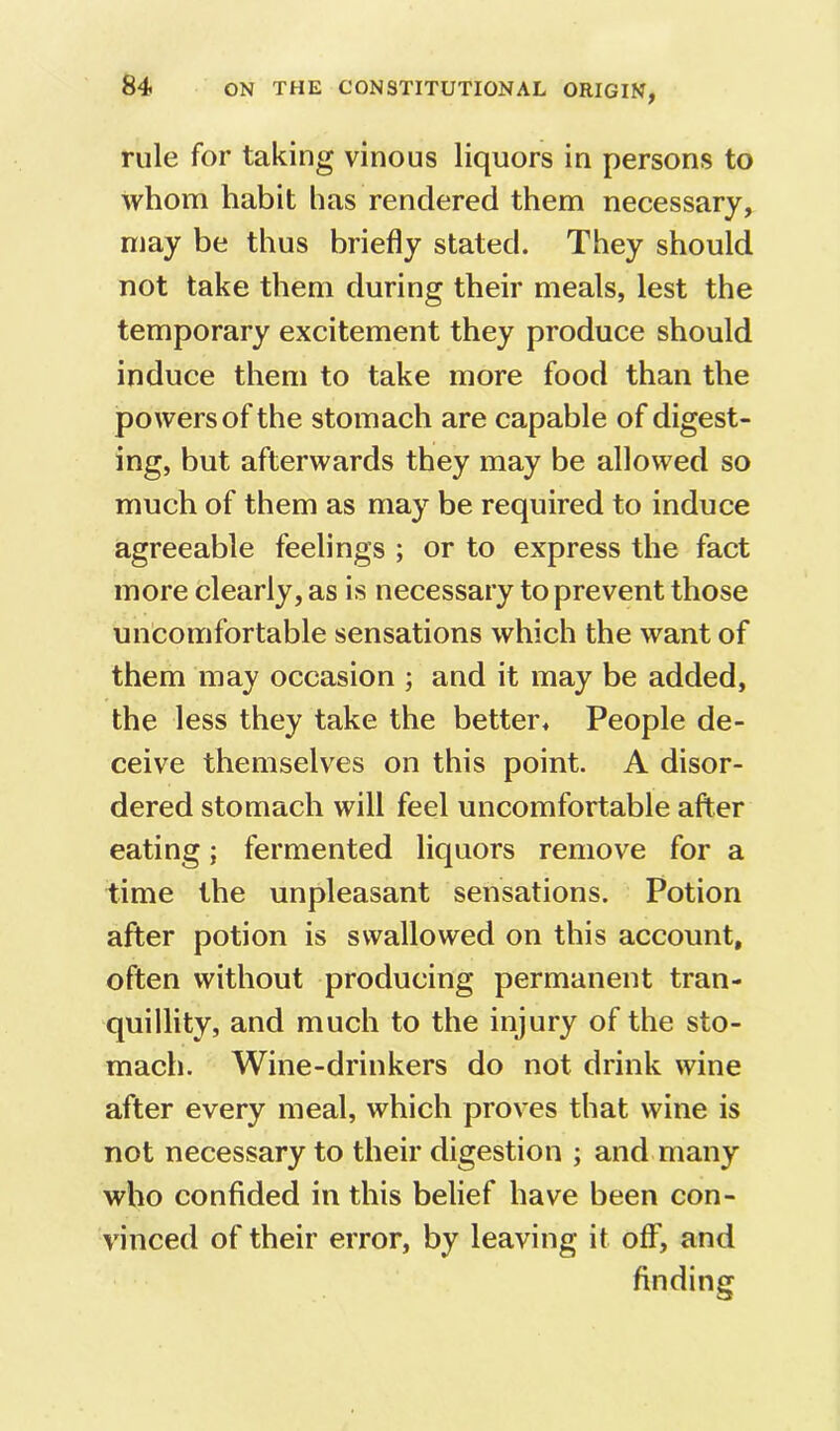 rule for taking vinous liquors in persons to whom habit has rendered them necessary, may be thus briefly stated. They should not take them during their meals, lest the temporary excitement they produce should induce them to take more food than the powers of the stomach are capable of digest- ing, but afterwards they may be allowed so much of them as may be required to induce agreeable feelings ; or to express the fact more clearly, as is necessary to prevent those uncomfortable sensations which the want of them may occasion ; and it may be added, the less they take the better. People de- ceive themselves on this point. A disor- dered stomach will feel uncomfortable after eating; fermented liquors remove for a time the unpleasant sensations. Potion after potion is swallowed on this account, often without producing permanent tran- quillity, and much to the injury of the sto- mach. Wine-drinkers do not drink wine after every meal, which proves that wine is not necessary to their digestion ; and many who confided in this belief have been con- vinced of their error, by leaving it off”, and finding