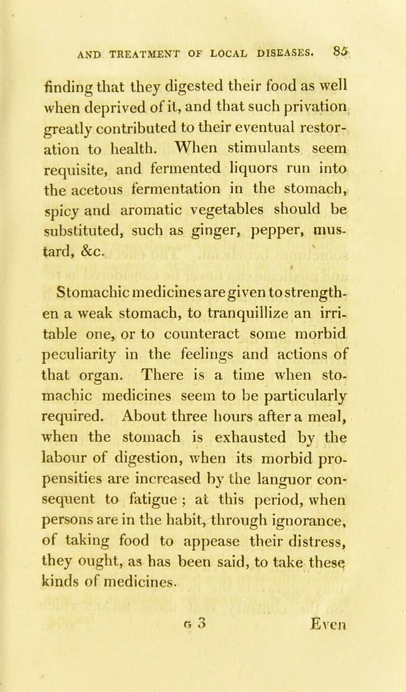 finding that they digested their food as well when deprived of it, and that such privation greatly contributed to tlieir eventual restor- ation to health. When stimulants seem requisite, and fermented liquors run into the acetous fermentation in the stomach, spicy and aromatic vegetables should be substituted, such as ginger, pepper, mus- tard, &c. Stomachic medicines are given to strength- en a weak stomach, to tranquillize an irri- table one, or to counteract some morbid peculiarity in the feelings and actions of that organ. There is a time when sto- machic medicines seem to be particularly required. About three hours after a meal, when the stomach is exhausted by the labour of digestion, when its morbid pro- pensities are increased by the languor con- sequent to fatigue ; at this period, when persons are in the habit, through ignorance, of taking food to appease their distress, they ought, as has been said, to take thes^ kinds of medicines.