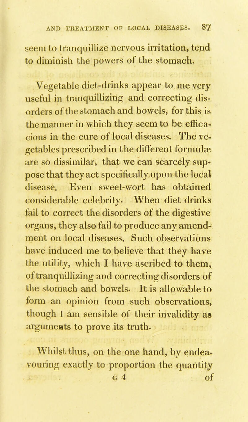 seem to tranquillize nervous irritation, tend to diminish the powers of the stomach. Vegetable diet-drinks appear to me very useful in tranquillizing and correcting dis- orders of the stomach and bowels, for this is the manner in which they seem to be effica- cious in the cure of local diseases. The ve- getables prescribed in the different formulae are so dissimilar, that we can scarcely sup- pose that they act specifically upon the local disease. Even sweet-wort has obtained considerable celebrity. When diet drinks fail to correct the disorders of the digestive organs, they also fail to produce any amend-^ ment on local diseases. Such observations have induced me to believe that they have the utility, which I have ascribed to them, of tranquillizing and correcting disorders of the stomach and bowels. It is allowable to form an opinion from such observations, though 1 am sensible of their invalidity as arguments to prove its truth. Whilst thus, on the one hand, by endea- vouring exactly to proportion the quantity G 4 of