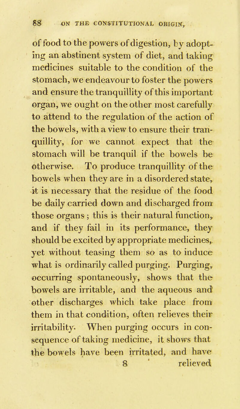 of food to the powers of digestion, by adopt- ing an abstinent system of diet, and taking medicines suitable to the condition of the stomach, we endeavour to foster the powers and ensure the tranquillity of this important organ, we ought on the other most carefully to attend to the regulation of the action of the bowels, with a view to ensure their tran- quillity, for we cannot expect that the stomach will be tranquil if the bowels be otherwise. To produce tranquillity of the bowels when they are in a disordered state, it is necessary that the residue of the food be daily carried down and discharged from those organs; this is their natural function,, and if they fail in its performance, they should be excited by appropriate medicines, yet without teasing them so as to induce what is ordinarily called purging. Purging, occurring spontaneously, shows that the bowels are irritable, and the aqueous and other discharges which take place from them in that condition, often relieves their irritability. When purging occurs in con- sequence of taking medicine, it shows that the bowels have been irritated, and have 8 ‘ relieved