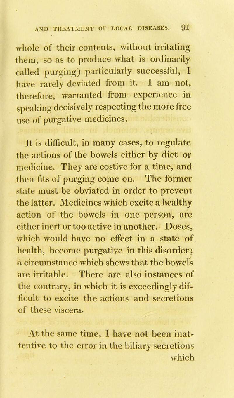 whole of their contents, without irritating them, so as to produce what is ordinarily called purging) particularly successful, I have rarely deviated from it. I am not, therefore, warranted from experience in speaking decisively respecting the more free use of purgative medicines, It is difficult, in many cases, to regulate the actions of the bowels either by diet or medicine. They are costive for a time, and then fits of purging come on. The former stale must be obviated in order to prevent the latter. Medicines which excite a healthy action of the bowels in one person, are either inert or too active in another. ■ Doses, which would have no effect in a state of health, become purgative in this disorder; a circumstance which shews that the bowels are irritable. There are also instances of the contrary, in which it is exceedingly dif- ficult to excite the actions and secretions of these viscera. At the same time, I have not been inat- tentive to the error in the biliary secretions which