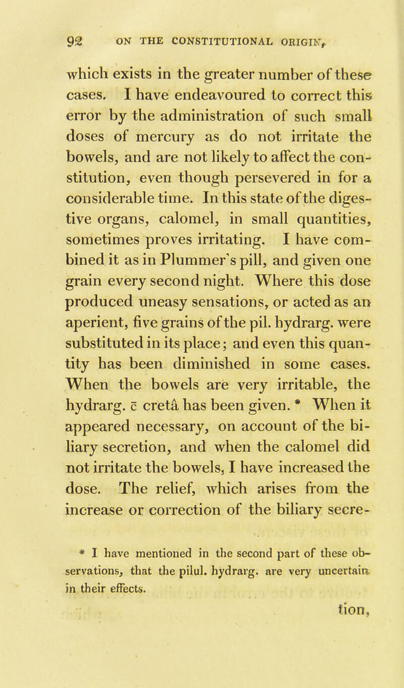 which exists in the greater number of these cases. I have endeavoured to correct this error by the administration of such small doses of mercury as do not irritate the bowels, and are not likely to affect the con- stitution, even though persevered in for a considerable time. In this state of the diges- tive organs, calomel, in small quantities, sometimes proves irritating. I have com- bined it as in Plummer’s pill, and given one grain every second night. Where this dose produced uneasy sensations, or acted as an aperient, five grains of the pil. hydrarg. were substituted in its place; and even this quan- tity has been diminished in some cases. When the bowels are very irritable, the hydrarg. c creta has been given. * When it appeared necessary, on account of the bi- liary secretion, and when the calomel did not irritate the bowels, I have increased the dose. The relief, which arises from the increase or correction of the biliary secre- * I have mentioned in the second part of these ob- servations, that the pilul. hydrarg. are very uncertaia in their effects. tion,