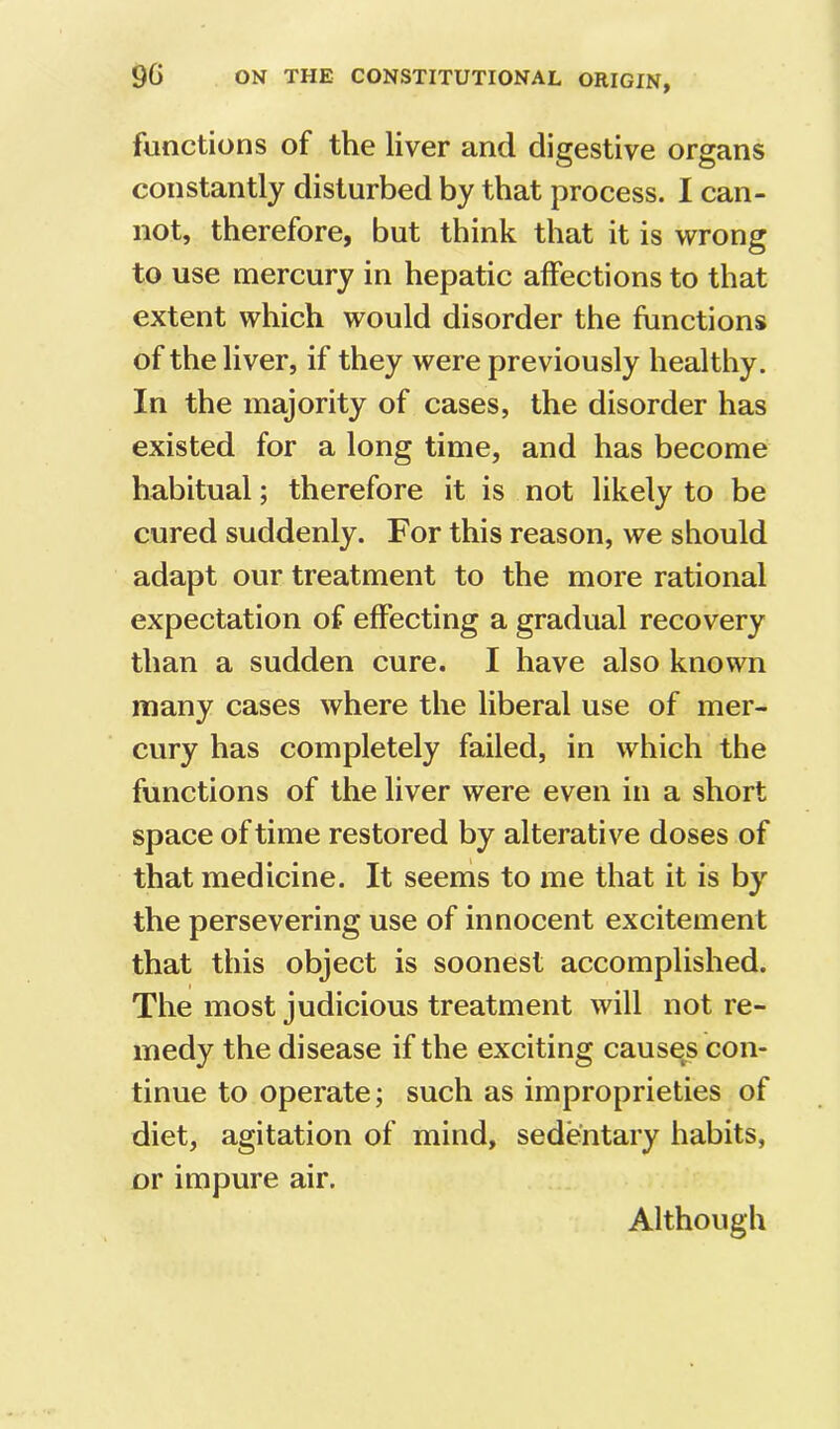 functions of the liver and digestive organs constantly disturbed by that process. I can- not, therefore, but think that it is wrong to use mercury in hepatic affections to that extent which would disorder the functions of the liver, if they were previously healthy. In the majority of cases, the disorder has existed for a long time, and has become habitual; therefore it is not likely to be cured suddenly. For this reason, we should adapt our treatment to the more rational expectation of effecting a gradual recovery than a sudden cure. I have also known many cases where the liberal use of mer- cury has completely failed, in which the functions of the liver were even in a short space of time restored by alterative doses of that medicine. It seenis to me that it is by the persevering use of innocent excitement that this object is soonest accomplished. The most judicious treatment will not re- medy the disease if the exciting causes con- tinue to operate; such as improprieties of diet, agitation of mind, sedentary habits, or impure air. Although