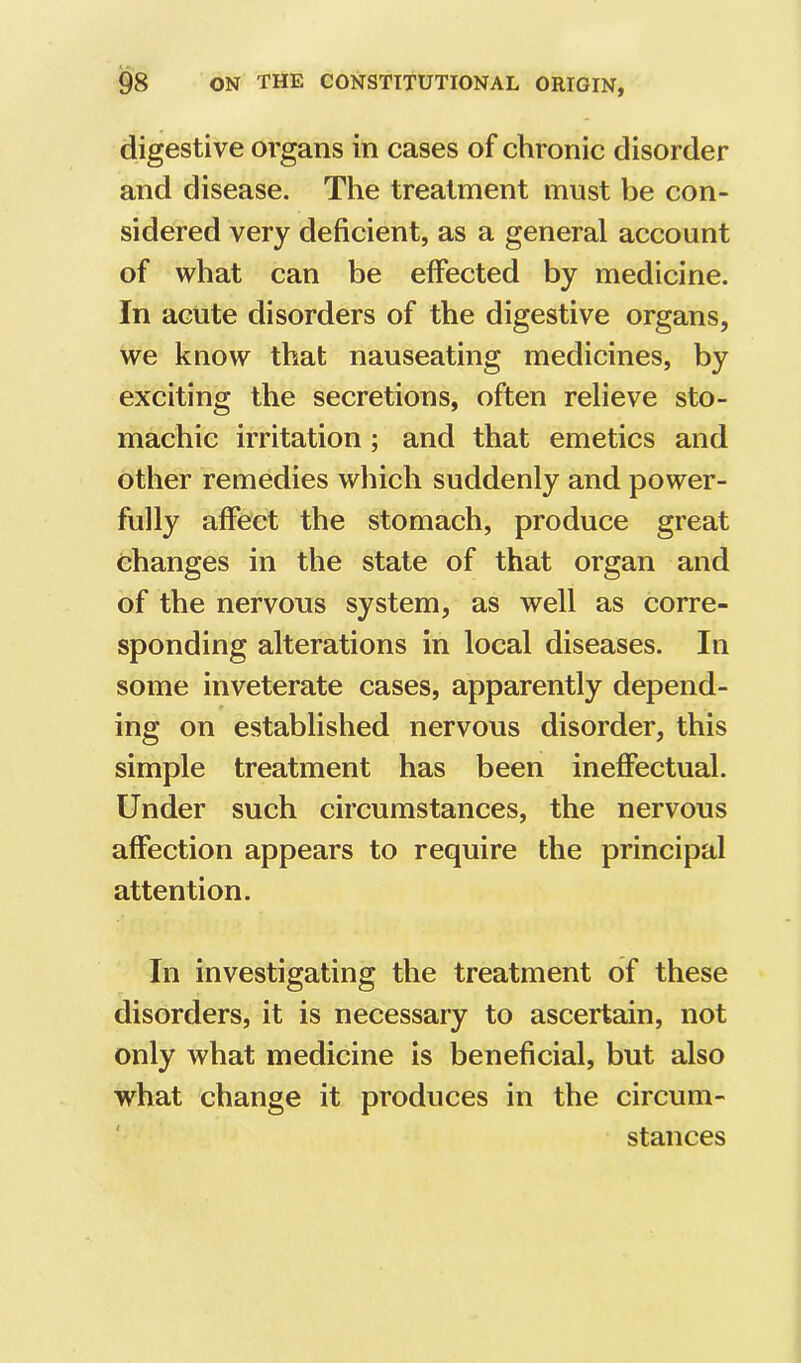digestive organs in cases of chronic disorder and disease. The treatment must be con- sidered very deficient, as a general account of what can be effected by medicine. In acute disorders of the digestive organs, we know that nauseating medicines, by exciting the secretions, often relieve sto- machic irritation; and that emetics and other remedies which suddenly and power- fully affect the stomach, produce great changes in the state of that organ and of the nervous system, as well as corre- sponding alterations in local diseases. In some inveterate cases, apparently depend- ing on established nervous disorder, this simple treatment has been ineffectual. Under such circumstances, the nervous affection appears to require the principal attention. In investigating the treatment of these disorders, it is necessary to ascertain, not only what medicine is beneficial, but also what change it produces in the circum- stances