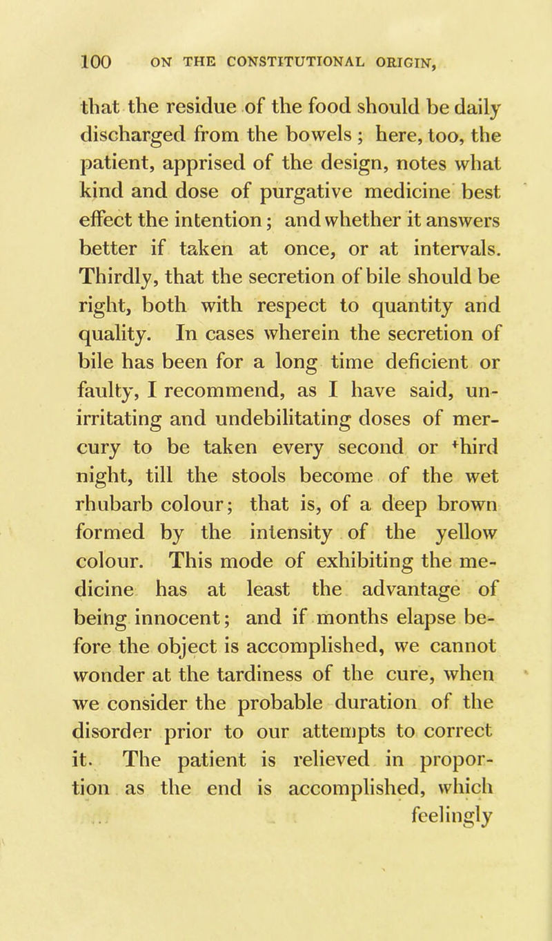 that the residue of the food should be daily discharged from the bowels ; here, too, the patient, apprised of the design, notes what kind and dose of purgative medicine best effect the intention; and whether it answers better if taken at once, or at intervals. Thirdly, that the secretion of bile should be right, both with respect to quantity and quality. In cases wherein the secretion of bile has been for a long time deficient or faulty, I recommend, as I have said, un- irritating and undebilitating doses of mer- cury to be taken every second or ^hird night, till the stools become of the wet rhubarb colour; that is, of a deep brown formed by the intensity of the yellow colour. This mode of exhibiting the me- dicine has at least the advantage of being innocent; and if months elapse be- fore the object is accomplished, we cannot wonder at the tardiness of the cure, when we consider the probable duration of the disorder prior to our attempts to correct it. The patient is relieved in propor- tion as the end is accomplished, which feelingly