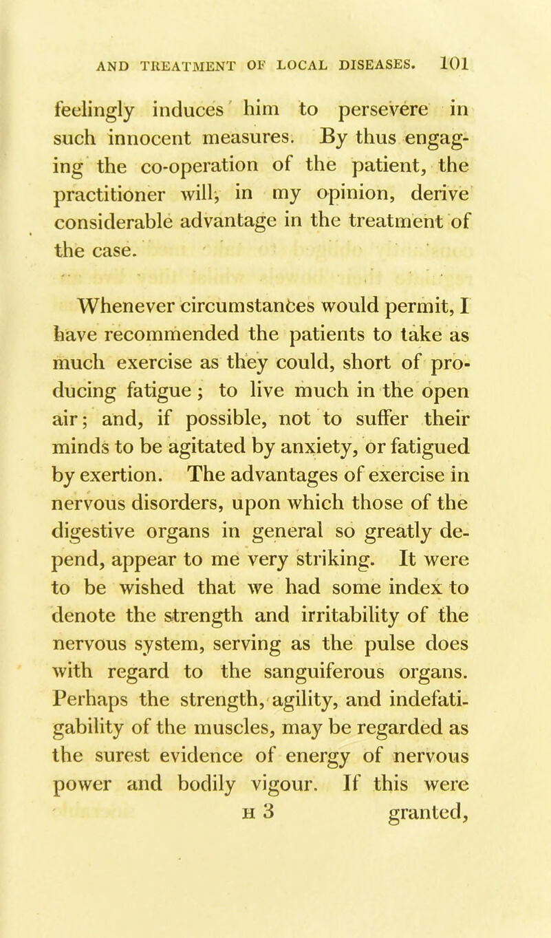 feelingly induces' him to persevere in such innocent measures. By thus engag- ing the co-operation of the patient, the practitioner will', in my opinion, derive considerable advantage in the treatment of the case. Whenever circumstances would permit, I have recommended the patients to take as much exercise as they could, short of pro- ducing fatigue ; to live much in the open air; and, if possible, not to suffer their minds to be agitated by anxiety, or fatigued by exertion. The advantages of exercise in nervous disorders, upon which those of the digestive organs in general so greatly de- pend, appear to me very striking. It were to be wished that we had some index to denote the strength and irritability of the nervous system, serving as the pulse does with regard to the sanguiferous organs. Perhaps the strength, agility, and indefati- gability of the muscles, may be regarded as the surest evidence of energy of nervous power and bodily vigour. If this were H 3 granted.