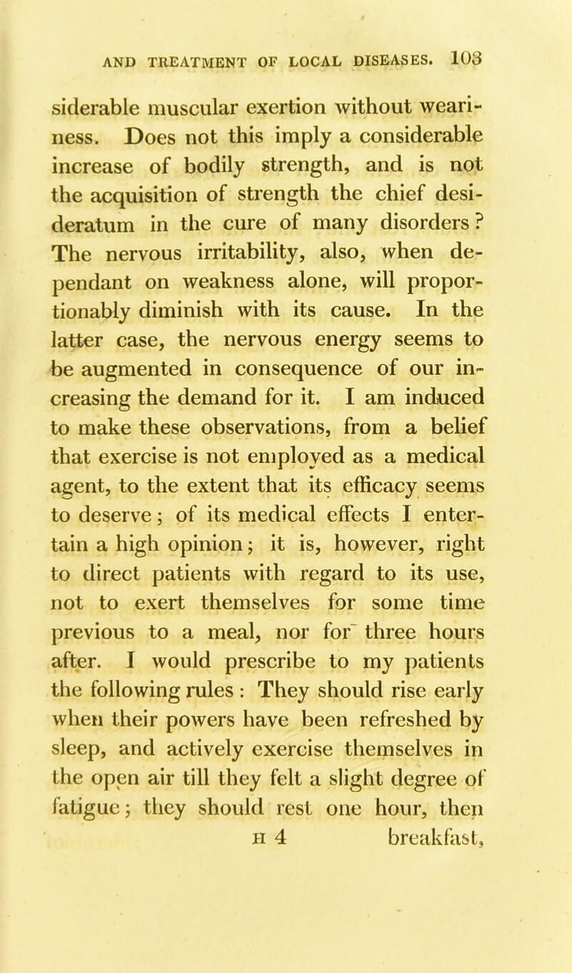 siderable muscular exertion without weari- ness. Does not this imply a considerable increase of bodily strength, and is not the acquisition of strength the chief desi- deratum in the cure of many disorders ? The nervous irritability, also, when de- pendant on weakness alone, will propor- tionably diminish with its cause. In the latter case, the nervous energy seems to be augmented in consequence of our in- creasing the demand for it. I am induced to make these observations, from a belief that exercise is not employed as a medical agent, to the extent that its efficacy seems to deserve; of its medical effects I enter- tain a high opinion; it is, however, right to direct patients with regard to its use, not to exert themselves for some time previous to a meal, nor for' three hours after. I would prescribe to my patients the following rules : They should rise early when their powers have been refreshed by sleep, and actively exercise themselves in the open air till they felt a slight degree of fatigue; they should rest one hour, then H 4 breakfast,