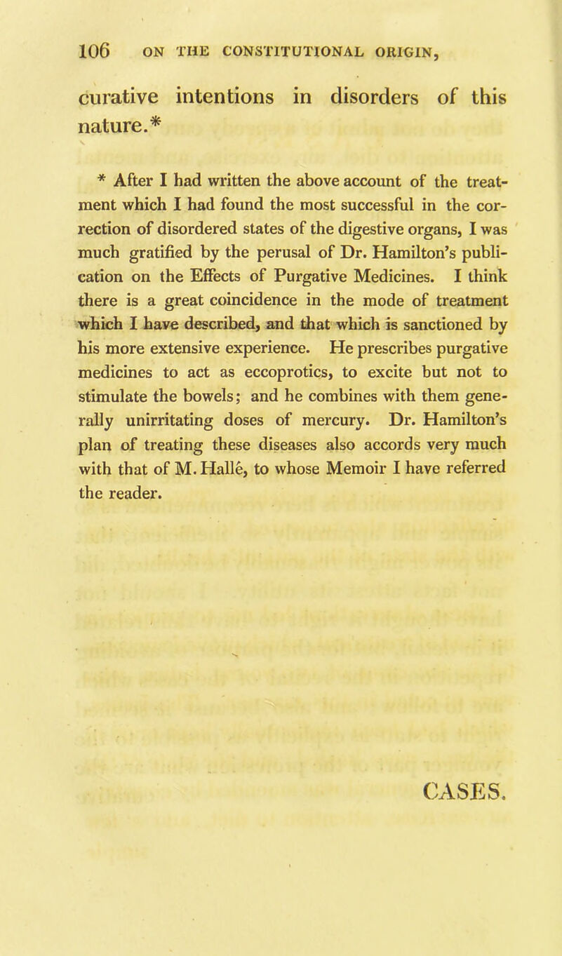 curative intentions in disorders of this nature.* * After I had written the above account of the treat- ment which I had found the most successful in the cor- rection of disordered states of the digestive organs, I was ' much gratified by the perusal of Dr. Hamilton’s publi- cation on the Effects of Purgative Medicines. I think there is a great coincidence in the mode of treatment which I have described, and diat which is sanctioned by his more extensive experience. He prescribes purgative medicines to act as eccoprotics, to excite but not to stimulate the bowels; and he combines with them gene- rally unirritating doses of mercury. Dr. Hamilton’s plan of treating these diseases also accords very much with that of M. Halle, to whose Memoir I have referred the reader. CASES.