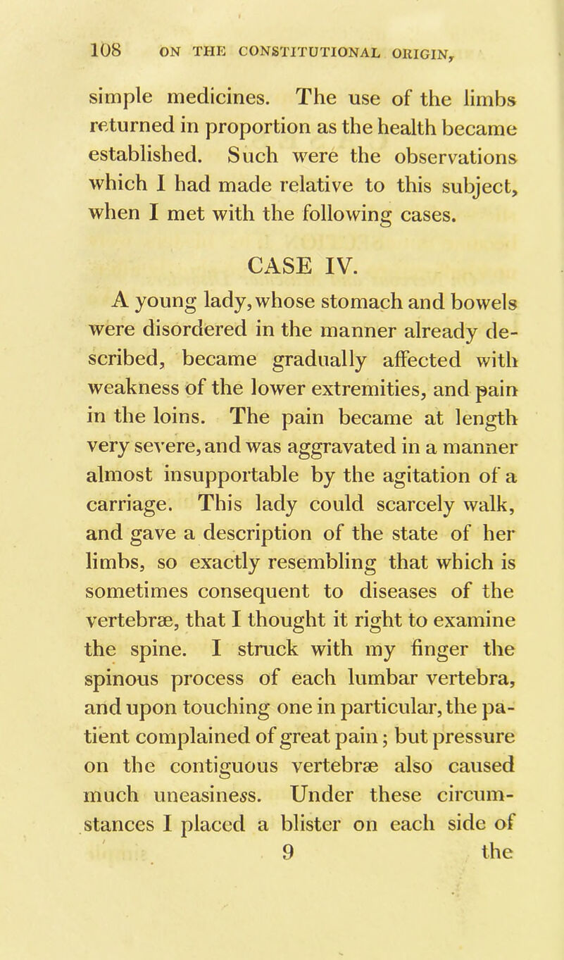 simple medicines. The use of the limbs returned in proportion as the health became established. Such were the observations which I had made relative to this subject, when I met with the following cases. CASE IV. A young lady, whose stomach and bowels were disordered in the manner already de- scribed, became gradually affected with weakness of the lower extremities, and pain in the loins. The pain became at length very severe, and was aggravated in a manner almost insupportable by the agitation of a carriage. This lady could scarcely walk, and gave a description of the state of her limbs, so exactly resembling that which is sometimes consequent to diseases of the vertebrae, that I thought it right to examine the spine. I struck with my finger the spinous process of each lumbar vertebra, and upon touching one in particular, the pa- tient complained of great pain; but pressure on the contiguous vertebrae also caused much uneasiness. Under these circum- stances I placed a blister on each side of 9 the