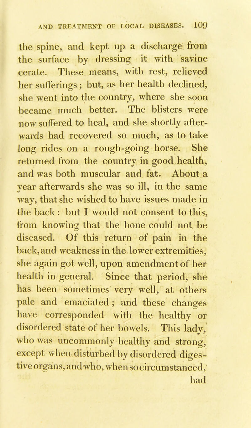the spine, and kept up a discharge from the surface by dressing it with savine cerate. These means, with rest, relieved her sufferings; but, as her health declined, she went into the country, where she soon became much better. The blisters were now suffered to heal, and she shortly after- wards had recovered so much, as to take long rides on a rough-going horse. She returned from the country in good health, and was both muscular and fat. About a year afterwards she was so ill, in the same way, that she wished to have issues made in the back : but I would not consent to this, from knowing that the bone could not be diseased. Of this return of pain in the back, and weakness in the lower extremities, she again got well, upon amendment of her health in general. Since that period, she has been sometimes very well, at others pale and emaciated; and these changes have corresponded with the healthy or disordered state of her bowels. This lady, who was uncommonly healthy and strong, except when disturbed by disordered diges- tive organs, and who, when so circumstanced,' had