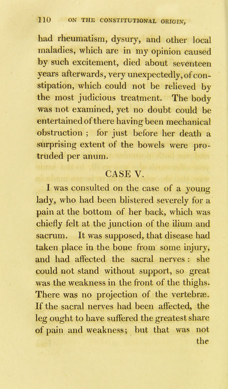had rheumatism, dysury, and other local maladies, which are in my opinion caused by such excitement, died about seventeen years afterwards, very unexpectedly, of con- stipation, which could not be relieved by the most judicious treatment. The body was not examined, yet no doubt could be entertained of there having been mechanical obstruction ; for just before her death a surprising extent of the bowels were pro- truded per anum. CASE V. I was consulted on the case of a young lady, who had been blistered severely for a pain at the bottom of her back, which was chiefly felt at the junction of the ilium and sacrum. It was supposed, that disease had taken place in the bone from some injury, and had affected the sacral nerves : she could not stand without support, so great was the weakness in the fi’ont of the thighs. There was no projection of the vertebrae. If the sacral nerves had been affected, the leg ought to have suffered the greatest share of pain and weakness; but that was not the
