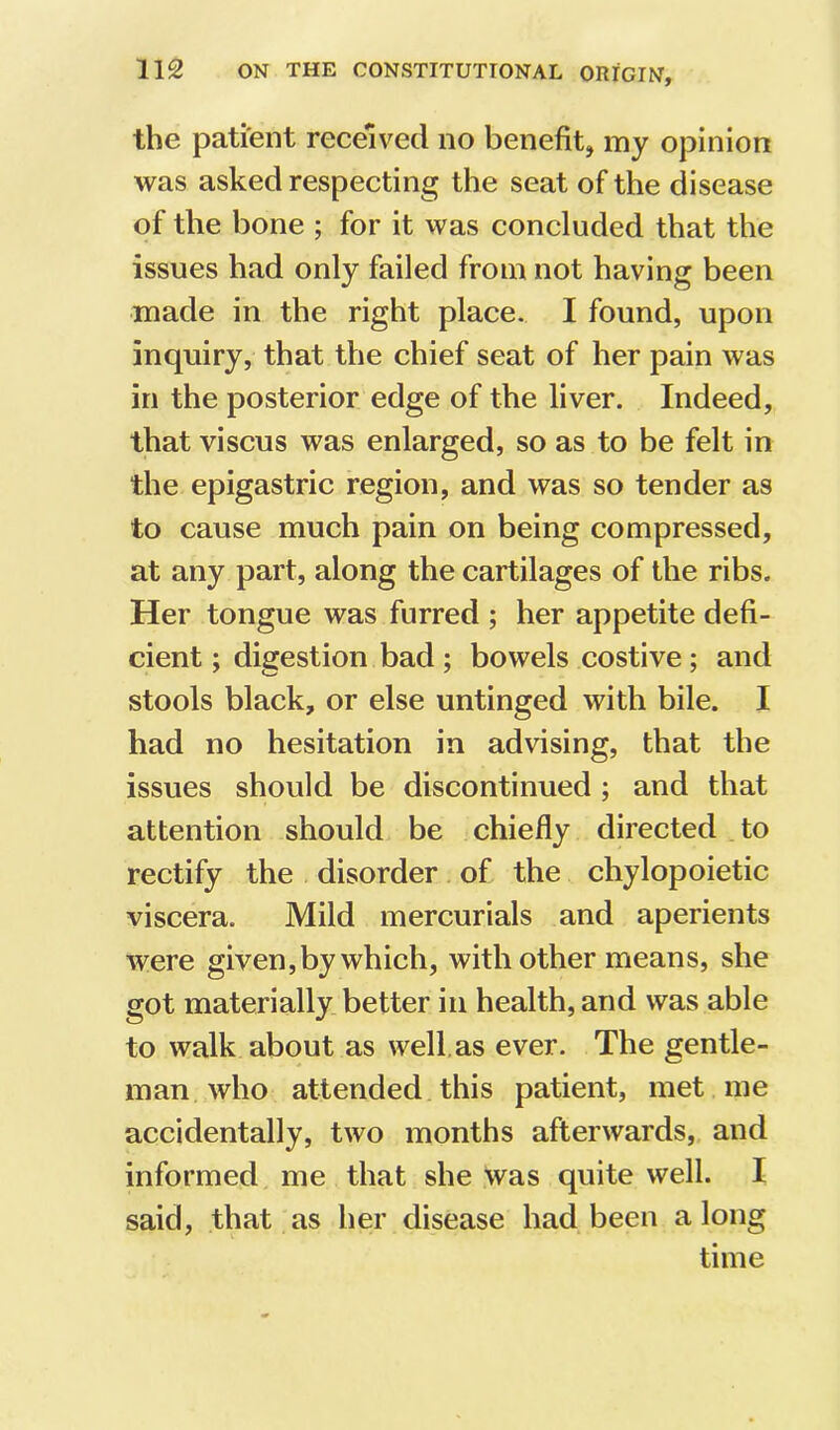 the patient received no benefitj my opinion was asked respecting the seat of the disease of the bone ; for it was concluded that the issues had only failed from not having been made in the right place. I found, upon inquiry, that the chief seat of her pain was in the posterior edge of the liver. Indeed, that viscus was enlarged, so as to be felt in the epigastric region, and was so tender as to cause much pain on being compressed, at any part, along the cartilages of the ribs. Her tongue was furred ; her appetite defi- cient ; digestion bad ; bowels costive; and stools black, or else untinged with bile. I had no hesitation in advising, that the issues should be discontinued ; and that attention should be chiefly directed to rectify the disorder of the chylopoietic viscera. Mild mercurials and aperients were given, by which, with other means, she got materially better in health, and was able to walk about as well, as ever. The gentle- man who attended this patient, met me accidentally, two months afterwards, and informed me that she was quite well. I said, that as her disease had been along time