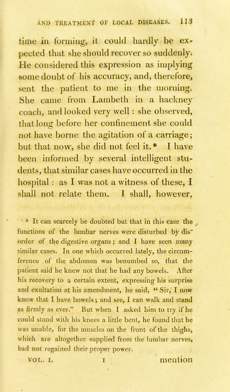 time ill forming, it could hardly be ex- pected that she should recover so suddenly. He considered this expression as implying some doubt of his accuracy, and, therefore, sent the patient to me in the morning. She came from Lambeth in a hackney coach, and looked very well: she observed, that long before her confinement she could not have borne the agitation of a carriage; but that now, she did not feel it. * I have been informed by several intelligent stu- dents, that similar cases have occurred in the hospital : as I was not a witness of these, I shall not relate them. I shall, however, * It can scarcely be doubted but that in this case the functions of the lumbar nerves were disturbed by dis~ order of the digestive organs; and I have seen many similar cases. In one which occurred lately, the circum- ference of the abdomen was benumbed so, that the patient said he knew not that he had any bowels. After his recovery to a certain extent, expressing his surprise and exultation at his amendment, he said, “ Sir, I now' know that I have bowels; anti see, I can walk and stand as firmly as ever.” But when I asked him to try if he could stand with his knees a little bent, he found that he was unable, for the muscles on the front of the thighs, which are altogether supplied from the lumbar nerves, had not regained their proper power. VOL. I. I mention