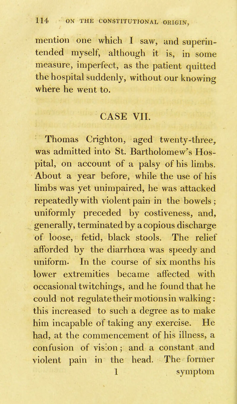 mention one which I saw, and superin- tended myselh although it is, in some measure, imperfect, as the patient quitted the hospital suddenly, without our knowing where he went to. CASE VII. Thomas Crighton, aged twenty-three, was admitted into St. Bartholomew^s Hos- pital, on account of a palsy of his limbs. • About a year before, while the use of his limbs was yet unimpaired, he was attacked repeatedly with violent pain in the bowels; uniformly preceded by costiveness, and, generally, terminated by a copious discharge of loose, fetid, black stools. The relief afforded by the diarrhoea was speedy and uniform. In the course of six months his lower extremities became affected with occasional twitchings, and he found that he could not regulatetheir motions in walking; this increased to such a degree as to make him incapable of taking any exercise. He had, at the commencement of his illness, a confusion of vision; and a constant and violent pain in the head. The former 1 symptom