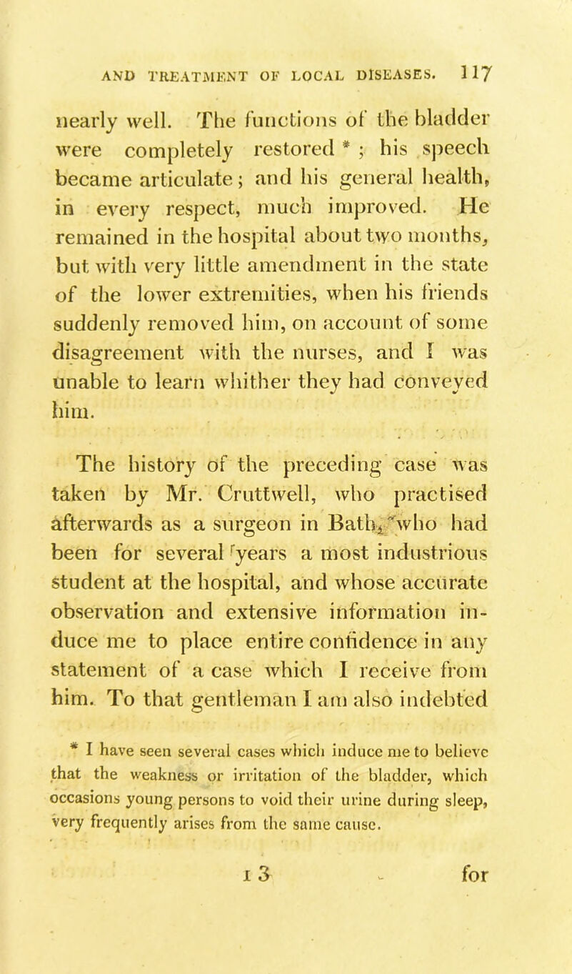 nearly vv^ell. The functions of the bladder were completely restored * ; his speech became articulate; and his general health, in every respect, much improved. He remained in the hospital about two months^ but with very little amendment in the state of the lower extremities, when his friends suddenly remov'ed him, on account of some disagreement with the nurses, and I was unable to learn whither they had conveyed him. The history of the preceding case was taken by Mr. Cruttwell, who practised afterwards as a surgeon in Bathi'who had been for several '‘years a most industrious student at the hospital, and whose accurate observation and extensive information in- duce me to place entire confidence in any statement of a case which I receive from him. To that gentleman I am also indebted * I have seen several cases which induce me to believe that the weakness or irritation of the bladder, which occasions young persons to void their urine during sleep, very frequently arises from the same cause. i3 for