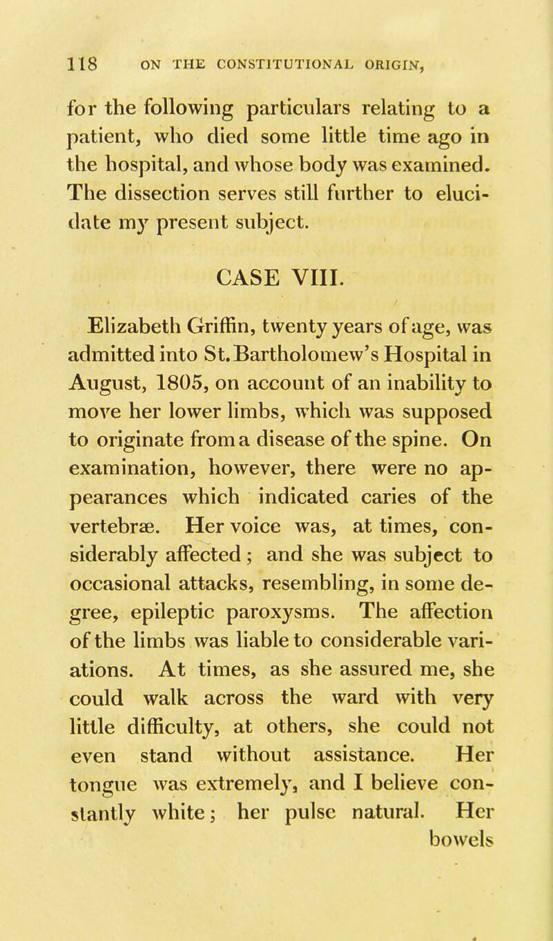 for the following particulars relating to a patient, who died some little time ago in the hospital, and whose body was examined. The dissection serves still further to eluci- date m}’^ present subject. CASE VIII. Elizabeth Griffin, twenty years of age, was admitted into St.Bartholomew’s Hospital in August, 1805, on account of an inability to move her lower limbs, which was supposed to originate from a disease of the spine. On examination, however, there were no ap- pearances which indicated caries of the vertebrae. Her voice was, at times, con- siderably affected ; and she was subject to occasional attacks, resembling, in some de- gree, epileptic paroxysms. The affection of the limbs was liable to considerable vari- ations. At times, as she assured me, she could walk across the ward with very little difficulty, at others, she could not even stand without assistance. Her tongue was extremely, and I believe con- stantly white; her pulse natural. Her bowels