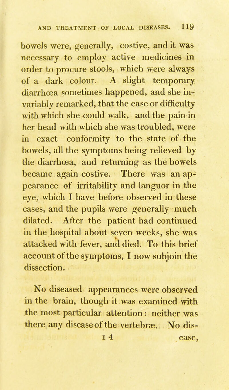 bowels were, generally, costive, and it was necessary to employ active medicines in order to procure stools, which were always of a dark colour. A slight temporary diarrhoea sometimes happened, and she in- variably remarked, that the ease or difficulty with which she could walk, and the pain in her head with which she was troubled, were in exact conformity to the state of the bowels, all the symptoms being relieved by the diarrhoea, and returning as the bowels became again costive. There was an ap- pearance of irritability and languor in the eye, which I have before observed in these cases, and the pupils were generally much dilated. After the patient had continued in the hospital about seven weeks, she was attacked with fever, and died. To this brief account of the symptoms, I now subjoin the dissection. No diseased appearances were observed in the brain, though it was examined with the most particular attention: neither was there any disease of the vertebrae. No dis- 14 ease,