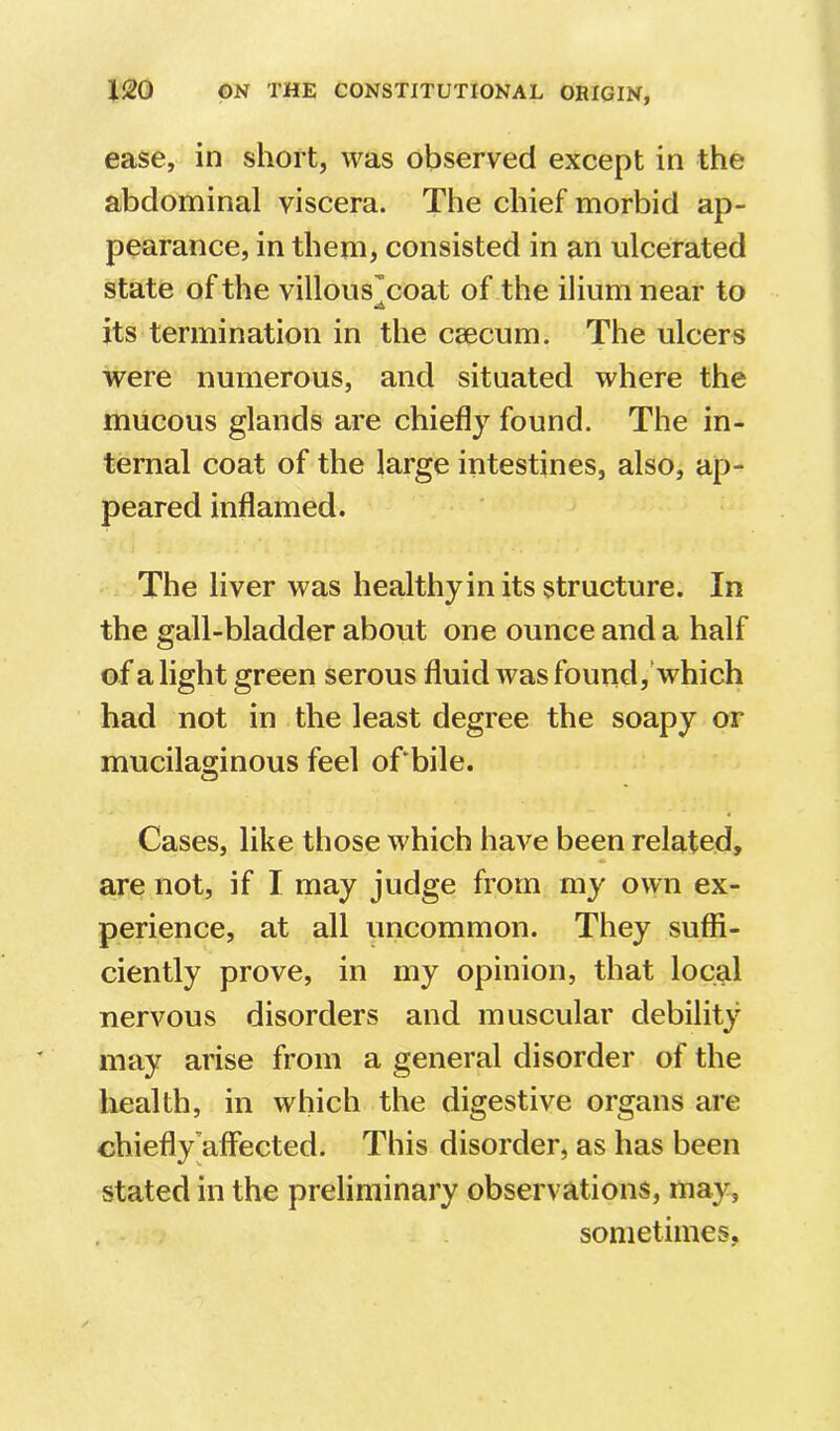 ease, in short, was observed except in the abdominal viscera. The chief morbid ap- pearance, in them, consisted in an ulcerated state of the villous'coat of the ilium near to •A its termination in the csecum. The ulcers were numerous, and situated where the mucous glands are chiefly found. The in- ternal coat of the large intestines, also, ap- peared inflamed. The liver was healthyin its structure. In the gall-bladder about one ounce and a half of a light green serous fluid was found, which had not in the least degree the soapy or mucilaginous feel of bile. Cases, like those which have been related, are not, if I may judge from my own ex- perience, at all uncommon. They suffi- ciently prove, in my opinion, that local nervous disorders and muscular debility may arise from a general disorder of the health, in which the digestive organs are chiefly'affected. This disorder, as has been stated in the preliminary observations, may, sometimes.
