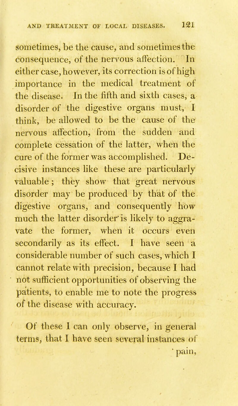 sometimes, be the cause, and sometimes the consequence, of the nervous affection. In either case, however, its correction is of high importance in the medical treatment of the disease. In the fifth and sixth cases, a disorder of the digestive organs must, I think, be allowed to be the cause of the nervous affection, from the sudden and complete cessation of the latter, when the cure of the former was accomplished. De- cisive instances like these are particularly valuable ; they show that great nervous disorder may be produced by that of the digestive organs, and consequently how much the latter disorder' is likely to aggra- vate the former, when it occurs even secondarily as its effect. I have seen a considerable number of such cases, which I cannot relate with precision, because I had not sufficient opportunities of observing the patients, to enable me to note the progress of the disease with accuracy. Of these 1 can only observe, in general terms, that I have seen several instances of ' pain,