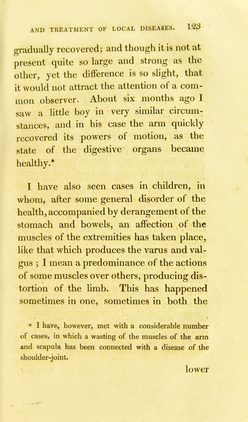 gradually recovered; and though it is not at present quite so large and strong as the other, yet the difference is so slight, that it would not attract the attention of a com- mon observer. About six months ago I saw a little boy in very similar circum- stances, and in his case the arm quickly recovered its powers of motion, as the state of the digestive organs became healthy.* I have also seen cases in children, in whom, after some general disorder of the health, accompanied by derangement of the stomach and bowels, an affection of the muscles of the extremities has taken place, like that which produces the varus and val- gus ; I mean a predominance of the actions of some muscles over others, producing dis- tortion of the limb. This has happened sometimes in one, sometimes in both the * I have, however, met with a considerable number of cases, in which a wasting of the muscles of the arm and scapula has been connected with a disease of the shoulder-joint. lower