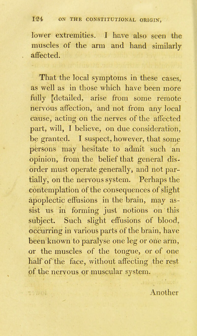 lower extremities. I have also seen the muscles of the arm and hand similarly affected. That the local symptoms in these cases, as well as in those which have been more fully [detailed, arise from some remote nervous affection, and not from any local cause, acting on the nerves of the affected part, will, I believe, on due consideration, be granted. I suspect, however, that some persons may hesitate to admit such an Opinion, from the belief that general dis- order must operate generally, and not par- tially, on the nervous system. Perhaps the contemplation of the consequences of slight apoplectic effusions in the brain, may as- sist us in forming just notions on this subject. Such slight effusions of blood, occurring in various parts of the brain, have been known to paralyse one leg or one arm, or the muscles of the tongue, or of one halforthe face, without affecting the rest of the nervous or muscular system. Another