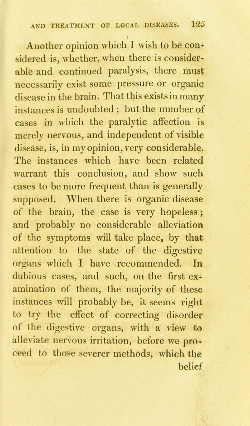 I Another opinion which I wish to be con- sidered is, whether, when there is consider- able and continued paralysis, there must necessarily exist some pressure or organic disease in the brain. That this exists in many instances is undoubted ; but the number of cases in which the paralytic affection is merely nervous, and independent of visible disease, is, in my opinion, very considerable. The instances which have been related warrant this conclusion, and show such cases to be more frequent than is generally supposed. When there is organic disease of the brain, the case is very hopelessq and probably no considerable alleviation of the symptoms will take place, by that attention to the state of the digestive organs which I have recommended. In dubious cases, and such, on the first ex- amination of them, the majority of these instances will probably be, it seems right to try the effect of correcting disorder of the digestive organs, with a view to alleviate nervous irritation, before we pro- ceed to those severer methods, which the belief