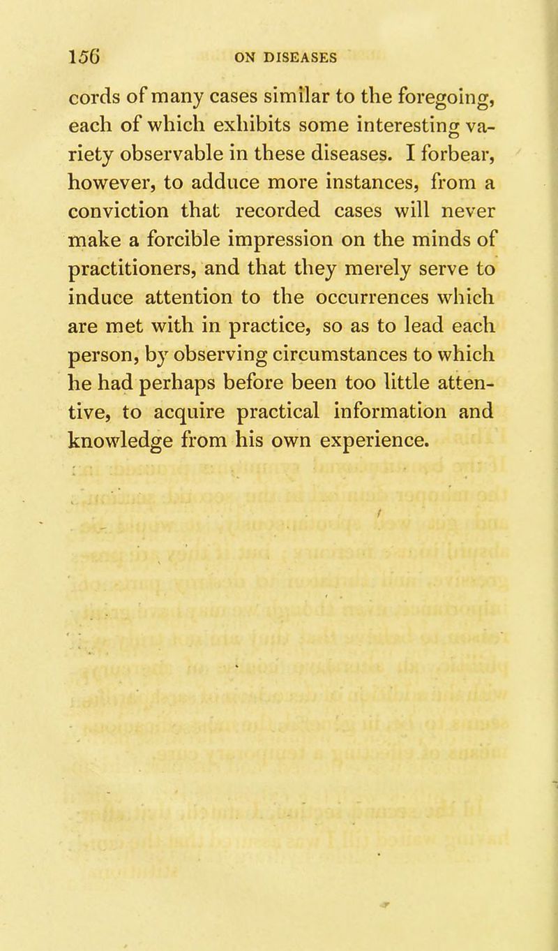 cords of many cases similar to the foregoing, each of which exhibits some interesting va- O riety observable in these diseases. I forbear, however, to adduce more instances, from a conviction that recorded cases will never make a forcible impression on the minds of practitioners, and that they merely serve to induce attention to the occurrences which are met with in practice, so as to lead each person, by observing circumstances to which he had perhaps before been too little atten- tive, to acquire practical information and knowledge from his own experience.