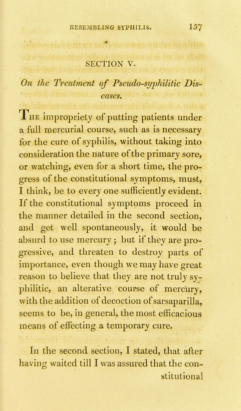 SECTION V. On the Treatment of Pseudo-syphilitic Dis- eases. The impropriety of putting patients under a full mercurial course, such as is necessary for the cure of syphilis, without taking into consideration the nature of the primary sore, or watching, even for a short time, the pro- gress of the constitutional symptoms, must, I think, be to every one sufficiently evident. If the constitutional symptoms proceed in the manner detailed in the second section, and get well spontaneously, it would be absurd to use mercury ; but if they are pro- gressive, and threaten to destroy parts of importance, even though we may have great reason to believe that they are not truly sy- philitic, an alterative course of mercury, with the addition of decoction of sarsaparilla, seems to be, in general, the most efficacious means of effecting a temporary cure. In the second section, I stated, that after having waited till I was assured that the con- stitutional