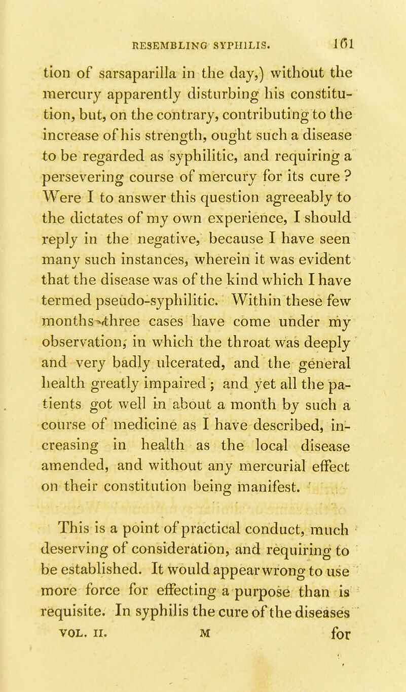 JOl tion of sarsaparilla in the clay,) without the mercury apparently disturbing his constitu- tion, but, on the contrary, contributing to the increase of his strength, ought such a disease to be regarded as syphilitic, and requiring a persevering course of mercury for its cure ? Were I to answer this question agreeably to the dictates of my own experience, I should reply in the negative, because I have seen many such instances, wherein it was evident that the disease was of the kind which I have termed pseudo-syphilitic. Within these few months^fthree cases have come under niy observation, in which the throat was deeply and very badly ulcerated, and the general health greatly impaired ; and yet all the pa- tients got well in about a month by such a course of medicine as I have described, in- creasing in health as the local disease amended, and without any mercuriU effect on their constitution being manifest. This is a point of practical conduct, much deserving of consideration, and requiring to be established. It would appear wrong to use more force for effecting a purpose than is requisite. In syphilis the cure of the diseases