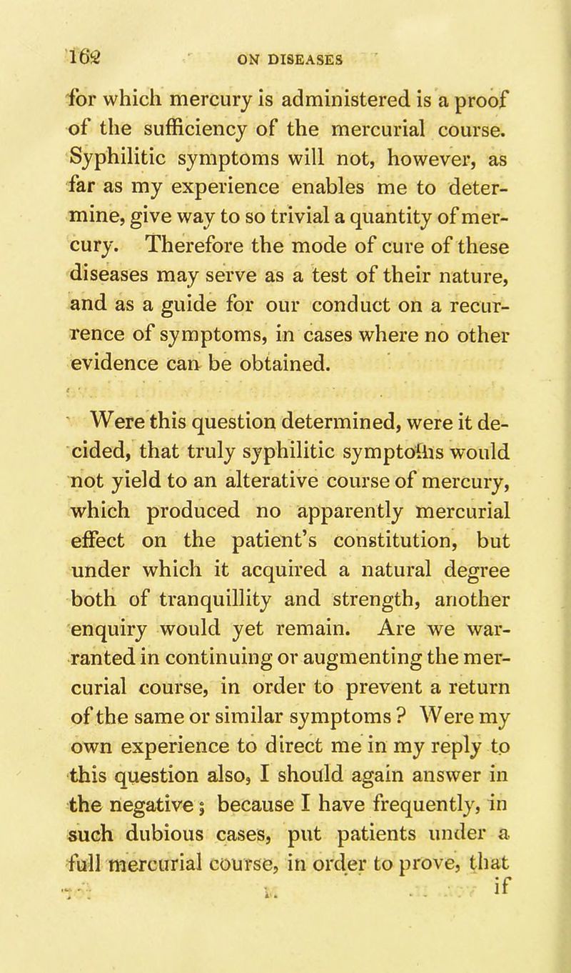 ibr which mercury is administered is a proof of the sufficiency of the mercurial course. Syphilitic symptoms will not, however, as far as my experience enables me to deter- mine, give way to so trivial a quantity of mer- cury. Therefore the mode of cure of these diseases may serve as a test of their nature, and as a guide for our conduct on a recur- rence of symptoms, in cases where no other evidence can be obtained. < ' Were this question determined, were it de- cided, that truly syphilitic symptoiiis would not yield to an alterative course of mercury, which produced no apparently mercurial effect on the patient’s constitution, but under which it acquired a natural degree both of tranquillity and strength, another enquiry would yet remain. Are we war- ranted in continuing or augmenting the mer- curial course, in order to prevent a return of the same or similar symptoms ? Were my own experience to direct me in my reply to this question also, I should again answer in the negative; because I have frequently, in such dubious cases, put patients under a full mercurial course, in order to prove, that