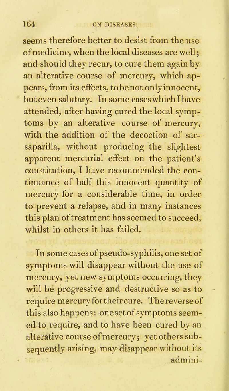 seems therefore better to desist from the use of medicine, when the local diseases are well; and should they recur, to cure them again by an alterative course of mercury, which ap- pears, from its effects, tobenot only innocent, but even salutary. In some cases which I have attended, after having cured the local symp- toms by an alterative course of mercury, with the addition of the decoction of sar- saparilla, without producing the slightest apparent mercurial effect on the patient’s constitution, 1 have recommended the con- tinuance of half this innocent quantity of mercury for a considerable time, in order to prevent a relapse, and in many instances this plan of treatment has seemed to succeed, whilst in others it has failed. In some cases of pseudo-syphilis, one set of symptoms will disappear without the use of mercury, yet new symptoms occurring, they will be progressive and destructive so as to require mercury for their cure. The reverse of this also happens: onesetof symptoms seem- ed to require, and to have been cured by an alterative course of mercury; yet others sub- sequently arising, may disappear without its admini-