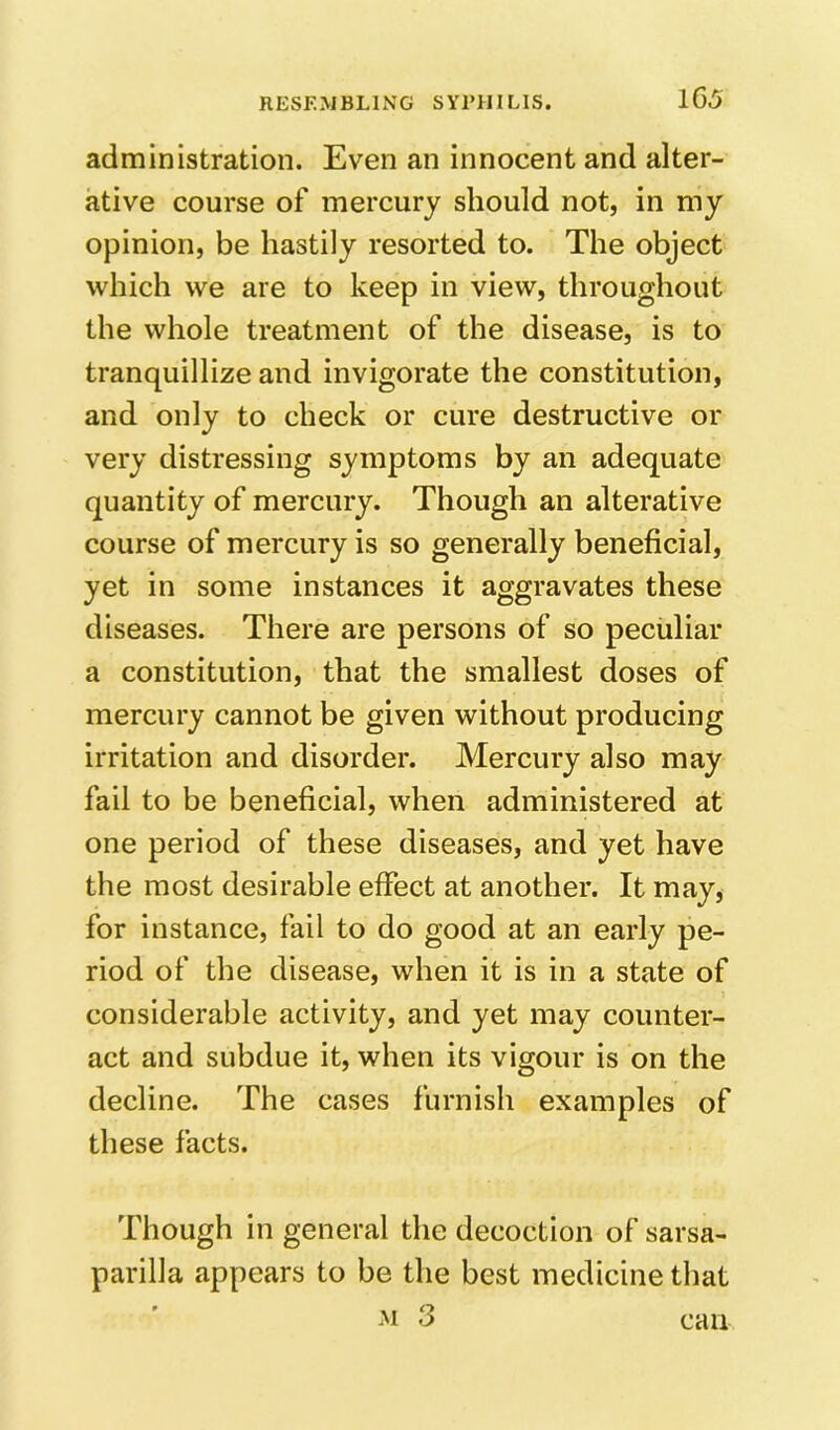 1G5 administration. Even an innocent and alter- ative course of mercury should not, in my opinion, be hastily resorted to. The object which we are to keep in view, throughout the whole treatment of the disease, is to tranquillize and invigorate the constitution, and only to check or cure destructive or very distressing symptoms by an adequate quantity of mercury. Though an alterative course of mercury is so generally beneficial, yet in some instances it aggravates these diseases. There are persons of so peculiar a constitution, that the smallest doses of mercury cannot be given without producing irritation and disorder. Mercury also may fail to be beneficial, when administered at one period of these diseases, and yet have the most desirable effect at another. It may, for instance, fail to do good at an early pe- riod of the disease, when it is in a state of considerable activity, and yet may counter- act and subdue it, when its vigour is on the decline. The cases furnish examples of these facts. Though in general the decoction of sarsa- parilla appears to be the best medicine that can