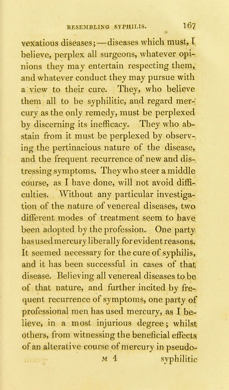vexatious diseases;—diseases which must, I believe, perplex all surgeons, whatever opi- nions they may entertain respecting them, and whatever conduct they may pursue with a view to their cure. They, who believe them all to be syphilitic, and regard mer- cury as the only remedy, must be perplexed by discerning its inefficacy. They who ab- stain from it must be perplexed by observ- ing the pertinacious nature of the disease, and the frequent recurrence of new and dis- tressing symptoms. They who steer a middle course, as I have done, will not avoid diffi- culties. Without any particular investiga- tion of the nature of venereal diseases, two different modes of treatment seem to have been adopted by the profession. One party has used mercury 1 iberally for evident reasons. It seemed necessary for the cure of syphilis, and it has been successful in cases of that disease. Believing all venereal diseases to be of that nature, and further incited by fre- quent recurrence of symptoms, one party of professional men has used mercury, as I be- lieve, in a most injurious degree; whilst others, from witnessing the beneficial effects, of an alterative course of mercury in pseudo- M 4 syphilitic