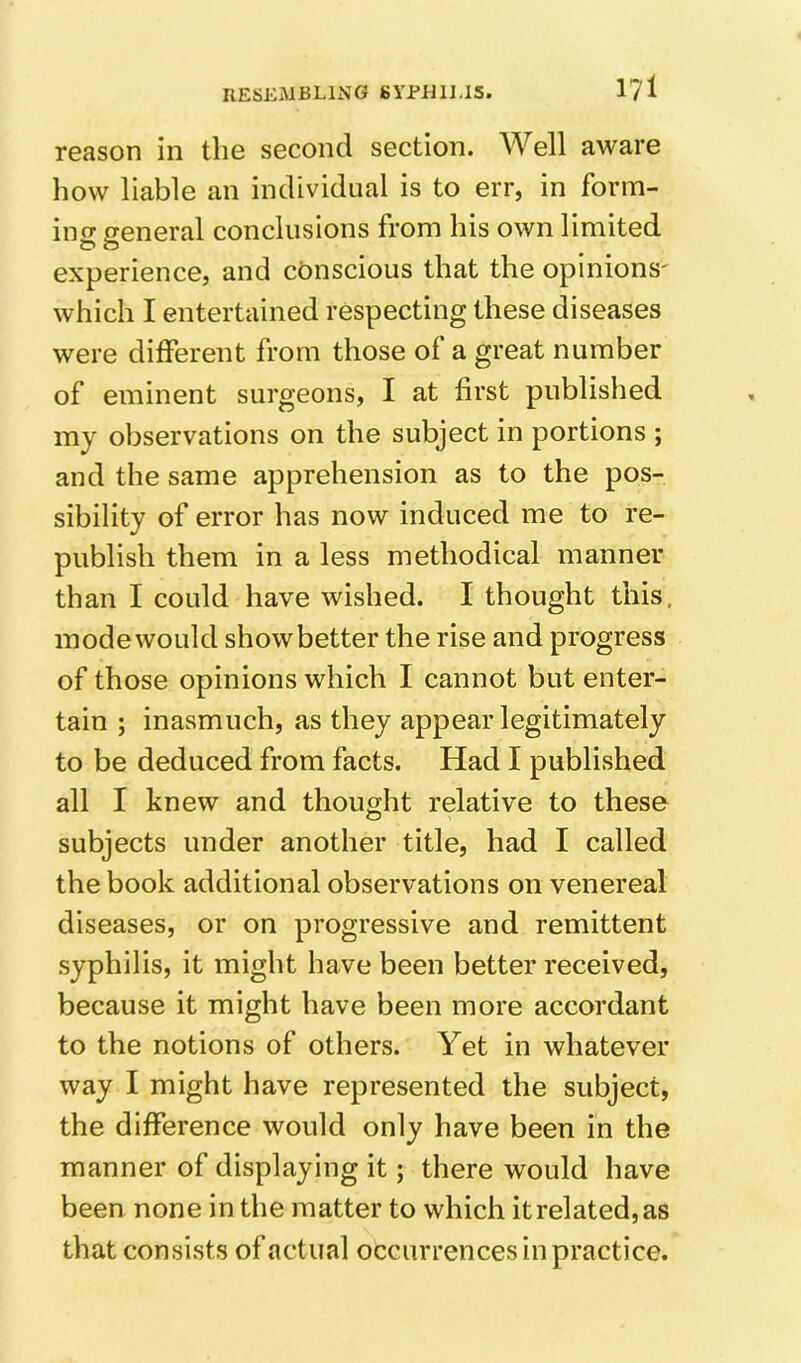 reason in tlie second section. Well aware how liable an individual is to err, in form- ing general conclusions from his own limited experience, and conscious that the opinions' which I entertained respecting these diseases were different from those of a great number of eminent surgeons, I at first published my observations on the subject in portions ; and the same apprehension as to the pos- sibility of error has now induced me to re- publish them in a less methodical manner than I could have wished. I thought this, modewould showbetter the rise and progress of those opinions which I cannot but enter- tain ; inasmuch, as they appear legitimately to be deduced from facts. Had I published all I knew and thought relative to these subjects under another title, had I called the book additional observations on venereal diseases, or on progressive and remittent syphilis, it might have been better received, because it might have been more accordant to the notions of others. Yet in whatever way I might have represented the subject, the difference would only have been in the manner of displaying it; there would have been none in the matter to which it related, as that consists of actual occurrences in practice.