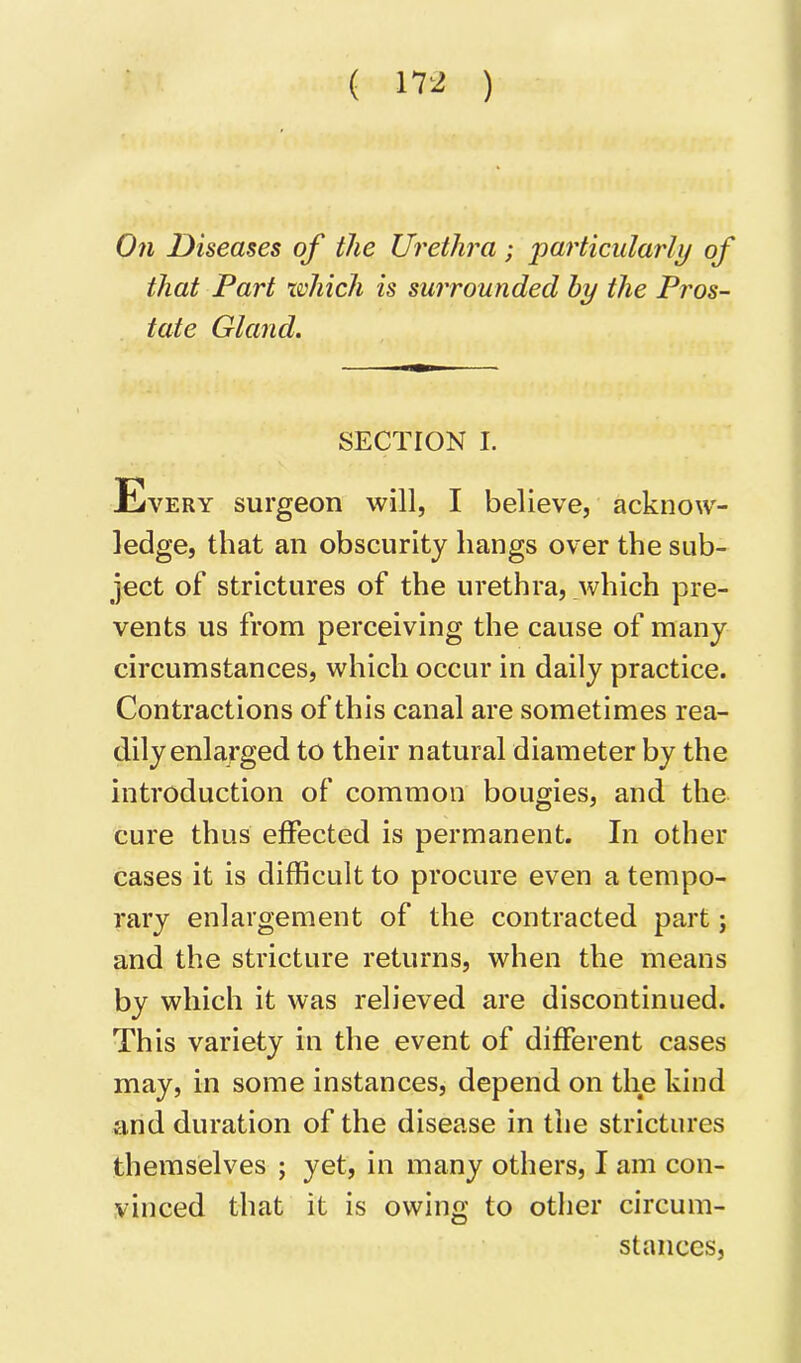 On Diseases of the Urethra; particularly of that Part xvhich is surrounded by the Pros- tate Gland. SECTION I. Every surgeon will, I believe, acknow- ledge, that an obscurity hangs over the sub- ject of strictures of the urethra, which pre- vents us from perceiving the cause of many circumstances, which occur in daily practice. Contractions of this canal are sometimes rea- dily enlarged to their natural diameter by the introduction of common bougies, and the cure thus effected is permanent. In other cases it is difficult to procure even a tempo- rary enlargement of the contracted part; and the stricture returns, when the means by which it was relieved are discontinued. This variety in the event of different cases may, in some instances, depend on the kind and duration of the disease in the strictures themselves ; yet, in many others, I am con- vinced that it is owing to other circum- stances,