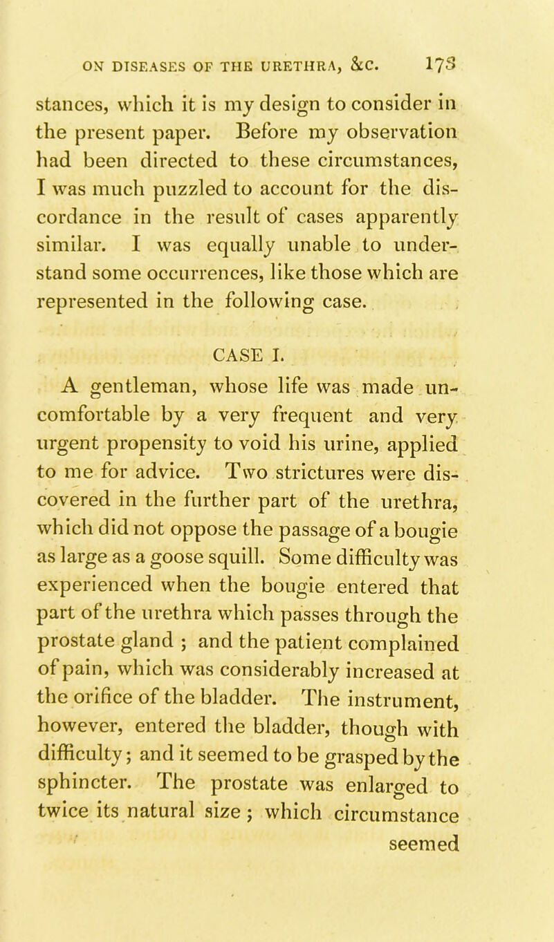 stances, which it is my design to consider in the present paper. Before my observation had been directed to these circumstances, I was much puzzled to account for the dis- cordance in the result of cases apparently similar. I was equally unable to under- stand some occurrences, like those which are represented in the following case. CASE I. A gentleman, whose life was made un- comfortable by a very frequent and very urgent propensity to void his urine, applied to me for advice. Two strictures were dis- covered in the further part of the urethra, which did not oppose the passage of a bougie as large as a goose squill. Some difficulty was experienced when the bougie entered that part of the urethra which passes through the prostate gland ; and the patient complained of pain, which was considerably increased at the orifice of the bladder. The instrument, however, entered the bladder, though with difficulty; and it seemed to be grasped by the sphincter. The prostate was enlarged to twice its natural size; which circumstance seemed