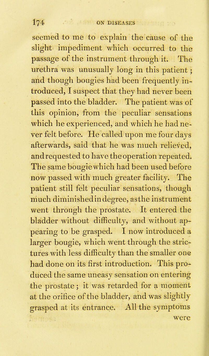 seemed to me to explain the cause of the slight impediment which occurred to the passage of the instrument through it. The urethra was unusually long in this patient; and though bougies had been frequently in- troduced, I suspect that they had never been passed into the bladder. The patient was of this opinion, from the peculiar sensations which he experienced, and which he had ne- ver felt before. He called upon me four days afterwards, said that he was much relieved, and requested to have the operation repeated. The same bougie which had been used before now passed with much greater facility. The patient still felt peculiar sensations, though much diminished in degree, asthe instrument went through the prostate. It entered the bladder without difficulty, and without ap- pearing to be grasped. I now introduced a larger bougie, vffiich went through the stric- tures with less difficulty than the smaller one had done on its first introduction. This pro- duced the same uneasy sensation on entering the prostate; it was retarded for a moment at the orifice of the bladder, and was slightly grasped at its entrance. All the symptoms were