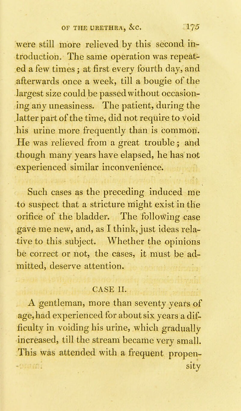 were still more relieved by this second in- troduction. The same operation was repeat- ed a few times; at first every fourth day, and afterwards once a week, till a bougie of the largest size could be passed without occasion- ing any uneasiness. The patient, during the .latter part of the time, did not require to void his urine more frequently than is common'. He was relieved from a great trouble; and though many years have elapsed, he has not experienced similar inconvenience. Such cases as the preceding induced me to suspect that a stricture rriight exist in the orifice of the bladder. The follovfdng case gave me new, and, as I think, just ideas rela- tive to this subject. Whether the opinions be correct or not, the cases, it must be ad- mitted, deserve attention. CASE II. A gentleman, more than seventy years of age, had experienced for about six years a dif- ficulty in voiding his urine, which gradually increased, till the stream became very small. This was attended with a frequent propen- . sity