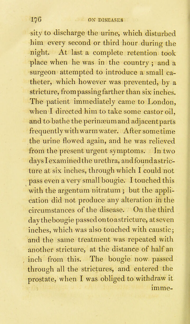 sity to discharge the urine, which disturbed him every second or third hour during the night. At last a complete retention took place when he was in the country ; and a surgeon attempted to introduce a small ca- theter, which however was prevented, by a stricture, from passing farther than six inches. The pMient immediately came to London, when I directed him to take some castor oil, and to bathe the perinaeum and adjacent parts frequently with warm water. After sometime the urine flowed again, and he was relieved from the present urgent symptoms. In two days I examined the urethra, andfoundastric- ture at six inches, through which I could not pass even a very small bougie. I touched this with the argentum nitratum ; but the appli- cation did not produce any alteration in the circumstances of the disease. On the third day thebougie passed on toastricture, atseven inches, which was also touched with caustic; and the same treatment was repeated with another stricture, at the distance of half an , inch from this. The bougie now passed throuo;h all the strictures, and entered the prostate, when I was obliged to withdraw it imme-