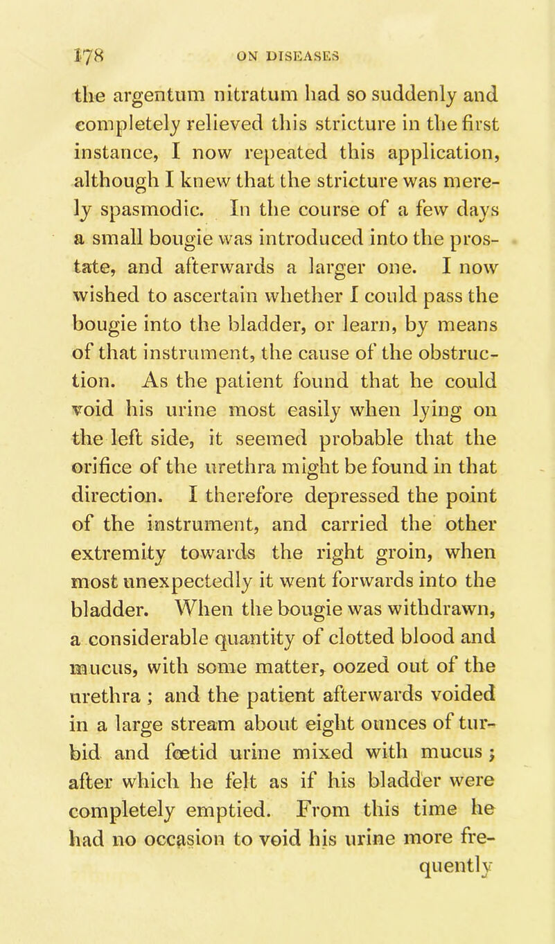 the argentum iiitratum had so suddenly and completely relieved tliis stricture in the first instance, I now repeated this application, although I knew that the stricture was mere- ly spasmodic. In the course of a few days a small bougie was introduced into the pros- tate, and afterwards a larger one. I now wished to ascertain whether I could pass the bougie into the bladder, or learn, by means of that instrument, the cause of the obstruc- tion. As the patient found that he could void his urine most easily when lying on the left side, it seemed probable that the orifice of the urethra might be found in that direction. I therefore depressed the point of the instrument, and carried the other extremity towards the right groin, when most unexpectedly it went forwards into the bladder. When the bougie was withdrawn, a considerable quantity of clotted blood and mucus, with some matter, oozed out of the urethra ; and the patient afterwards voided in a large stream about eight ounces of tur- bid and foetid urine mixed with mucus ; after which he felt as if his bladder were completely emptied. From this time he had no occasion to void his urine more fre- quently